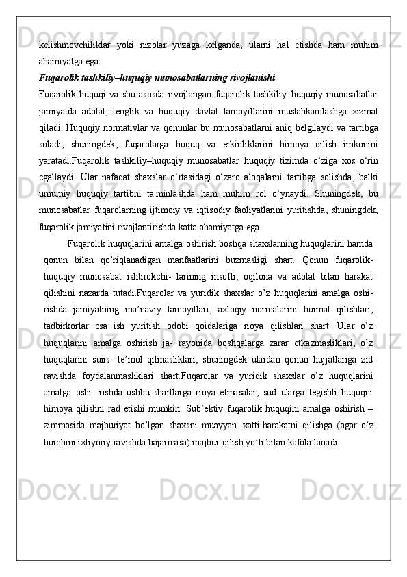 kelishmovchiliklar   yoki   nizolar   yuzaga   kelganda ,   ularni   hal   etishda   ham   muhim
ahamiyatga   ega .
Fuqarolik tashkiliy–huquqiy munosabatlarning rivojlanishi
Fuqarolik   huquqi   va   shu   asosda   rivojlangan   fuqarolik   tashkiliy – huquqiy   munosabatlar
jamiyatda   adolat ,   tenglik   va   huquqiy   davlat   tamoyillarini   mustahkamlashga   xizmat
qiladi .   Huquqiy   normativlar   va   qonunlar   bu   munosabatlarni   aniq   belgilaydi   va   tartibga
soladi ,   shuningdek ,   fuqarolarga   huquq   va   erkinliklarini   himoya   qilish   imkonini
yaratadi . Fuqarolik   tashkiliy – huquqiy   munosabatlar   huquqiy   tizimda   o ‘ ziga   xos   o ‘ rin
egallaydi .   Ular   nafaqat   shaxslar   o ‘ rtasidagi   o ‘ zaro   aloqalarni   tartibga   solishda ,   balki
umumiy   huquqiy   tartibni   ta ' minlashda   ham   muhim   rol   o ‘ ynaydi .   Shuningdek ,   bu
munosabatlar   fuqarolarning   ijtimoiy   va   iqtisodiy   faoliyatlarini   yuritishda ,   shuningdek ,
fuqarolik   jamiyatini   rivojlantirishda   katta   ahamiyatga   ega .
Fuqarolik huquqlarini amalga oshirish boshqa shaxslarning huquqlarini hamda
qonun   bilan   qo’riqlanadigan   manfaatlarini   buzmasligi   shart.   Qonun   fuqarolik-
huquqiy   munosabat   ishtirokchi-   larining   insofli,   oqilona   va   adolat   bilan   harakat
qilishini   nazarda   tutadi.Fuqarolar   va   yuridik   shaxslar   o’z   huquqlarini   amalga   oshi-
rishda   jamiyatning   ma’naviy   tamoyillari,   axloqiy   normalarini   hurmat   qilishlari,
tadbirkorlar   esa   ish   yuritish   odobi   qoidalariga   rioya   qilishlari   shart.   Ular   o’z
huquqlarini   amalga   oshirish   ja-   rayonida   boshqalarga   zarar   etkazmasliklari,   o’z
huquqlarini   suiis-   te’mol   qilmasliklari,   shuningdek   ulardan   qonun   hujjatlariga   zid
ravishda   foydalanmasliklari   shart.Fuqarolar   va   yuridik   shaxslar   o’z   huquqlarini
amalga   oshi-   rishda   ushbu   shartlarga   rioya   etmasalar,   sud   ularga   tegishli   huquqni
himoya   qilishni   rad   etishi   mumkin.   Sub’ektiv   fuqarolik   huquqini   amalga   oshirish   –
zimmasida   majburiyat   bo’lgan   shaxsni   muayyan   xatti-harakatni   qilishga   (agar   o’z
burchini ixtiyoriy ravishda bajarmasa) majbur qilish yo’li bilan kafolatlanadi. 