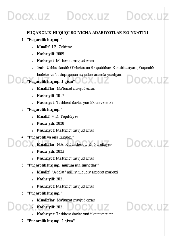 FUQAROLIK   HUQUQI   BO ʻ YICHA   ADABIYOTLAR   RO ʻ YXATINI  
1. "Fuqarolik huquqi"
o Muallif : I.B. Zokirov
o Nashr yili : 200 9
o Nashriyot : Ma'lumot mavjud emas
o Izoh : Ushbu darslik O zbekiston Respublikasi Konstitutsiyasi, Fuqarolik ʻ
kodeksi va boshqa qonun hujjatlari asosida yozilgan. 
2. "Fuqarolik huquqi. 1-qism"
o Mualliflar : Ma'lumot mavjud emas
o Nashr yili : 2017
o Nashriyot : Toshkent davlat yuridik universiteti
3. "Fuqarolik huquqi"
o Muallif : V.R. Topildiyev
o Nashr yili : 2020
o Nashriyot : Ma'lumot mavjud emas
4. "Fuqarolik va oila huquqi"
o Mualliflar : N.A. Kuldashev, U.K. Nurullayev
o Nashr yili : 2023
o Nashriyot : Ma'lumot mavjud emas
5. "Fuqarolik huquqi: muhim ma’lumotlar"
o Muallif : "Adolat" milliy huquqiy axborot markazi
o Nashr yili : 2021
o Nashriyot : Ma'lumot mavjud emas
6. "Fuqarolik huquqi"
o Mualliflar : Ma'lumot mavjud emas
o Nashr yili : 2021
o Nashriyot : Toshkent davlat yuridik universiteti
7. "Fuqarolik huquqi. 2-qism" 