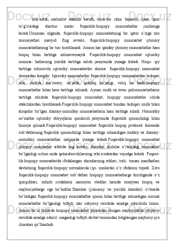   oldi-sotdi,   mahsulot   etkazib   berish,   biror-bir   ishni   bajarish,   ijara,   qarz
to’g’risidagi   shartno-   malar   fuqarolik-huquqiy   munosabatlar   jumlasiga
kiradi.Umuman   olganda,   fuqarolik-huquqiy   munosabatning   bir   qator   o’ziga   xos
xususiyatlari   mavjud.   Eng   avvalo,   fuqarolik-huquqiy   munosabat   ijtimoiy
munosabatlarning bir turi hisoblanadi. Ammo har qanday ijtimoiy munosabatlar ham
huquq   bilan   tartibga   solinavermaydi.   Fuqarolik-huquqiy   munosabat   iqtisodiy
munosa-   batlarning   yuridik   tartibga   solish   jarayonida   yuzaga   keladi.   Huqu-   qiy
tartibga   solinuvchi   iqtisodiy   munosabatlar   doirasi   fuqarolik-huquqiy   munosabat
doirasidan kengdir. Iqtisodiy munosabatlar fuqarolik-huquqiy munosabatdan tashqari
oila,   moliya,   ma’muriy,   xo’jalik,   qishloq   xo’jaligi,   soliq   va   bank-huquqiy
munosabatlar   bilan   ham   tartibga   solinadi.   Aynan   mulk   va   tovar   pul munosabatlarini
tartibga   solishda   fuqarolik-huquqiy   munosabat,   huquqiy   munosabatlar   ichida
etakchilardan   hisoblanadi.Fuqarolik-huquqiy   munosabat   bundan   tashqari   mulk   bilan
aloqador   bo’lgan   shaxsiy-nomulkiy   munosabatlarni   ham   tartibga   soladi.   Nomoddiy
ne’matlar   iqtisodiy   ehtiyojlarni   qondirish   jarayonida   fuqarolik   qonunchiligi   bilan
himoya   qilinadi.Fuqarolik-huquqiy   munosabat   fuqarolik   huquqi   predmeti   doirasida
sub’ektlarning   fuqarolik   qonunchiligi   bilan   tartibga   solinadigan   mulkiy   va   shaxsiy-
nomulkiy   munosabatlari   natijasida   yuzaga   keladi.Fuqarolik-huquqiy   munosabat
ijtimoiy   munosabat   sifatida   eng   avvalo,   shaxslar,   kishilar   o’rtasidagi   munosabat
bo’lganligi  uchun unda qatnashuvchilarning erki-irodasidan vujudga keladi. Fuqaro-
lik-huquqiy   munosabatda   ifodalangan   shaxslarning   erklari,   turli-   tuman   manfaatlari
davlatning   fuqarolik-huquqiy   normalarida   (qo-   nunlarda)   o’z   ifodasini   topadi.   Zero
fuqarolik-huquqiy   munosabat   sub’ektlari   huquqiy   munosabatlarga   kirishganda   o’z
qiziqishlari,   xohish   irodalarini   namoyon   etadilar   hamda   muayyan   huquq   va
majburiyatlarga   ega   bo’ladilar.Shaxslar   (jismoniy   va   yuridik   shaxslar)   o’rtasida
bo’ladigan   fuqarolik-huquqiy  munosabatlar   qonun  bilan   tartibga  solinadigan   normal
munosabatlar   bo’lganligi   tufayli   ular   ixtiyoriy   ravishda   amalga   oshirilishi   lozim.
Ammo   ba’zi   hollarda   huquqiy   munosabat   yuzasidan   olingan   majburiyatlar   ixtiyoriy
ravishda amalga oshiril- maganligi tufayli davlat tomonidan belgilangan majburiy ijro
choralari qo’llaniladi. 