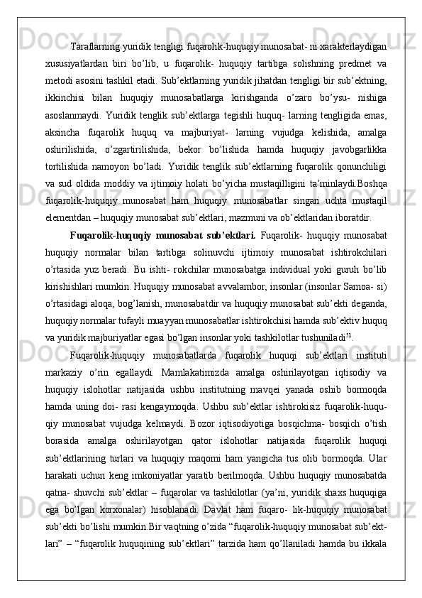 Taraflarning yuridik tengligi fuqarolik-huquqiy munosabat- ni xarakterlaydigan
xususiyatlardan   biri   bo’lib,   u   fuqarolik-   huquqiy   tartibga   solishning   predmet   va
metodi asosini tashkil etadi. Sub’ektlarning yuridik jihatdan tengligi bir sub’ektning,
ikkinchisi   bilan   huquqiy   munosabatlarga   kirishganda   o’zaro   bo’ysu-   nishiga
asoslanmaydi.   Yuridik   tenglik   sub’ektlarga   tegishli   huquq-   larning   tengligida   emas,
aksincha   fuqarolik   huquq   va   majburiyat-   larning   vujudga   kelishida,   amalga
oshirilishida,   o’zgartirilishida,   bekor   bo’lishida   hamda   huquqiy   javobgarlikka
tortilishida   namoyon   bo’ladi.   Yuridik   tenglik   sub’ektlarning   fuqarolik   qonunchiligi
va   sud   oldida   moddiy   va   ijtimoiy   holati   bo’yicha   mustaqilligini   ta’minlaydi. Boshqa
fuqarolik-huquqiy   munosabat   ham   huquqiy   munosabatlar   singari   uchta   mustaqil
elementdan – huquqiy munosabat sub’ektlari, mazmuni va ob’ektlaridan iboratdir.
Fuqarolik-huquqiy   munosabat   sub’ektlari.   Fuqarolik-   huquqiy   munosabat
huquqiy   normalar   bilan   tartibga   solinuvchi   ijtimoiy   munosabat   ishtirokchilari
o’rtasida   yuz   beradi.   Bu   ishti-   rokchilar   munosabatga   individual   yoki   guruh   bo’lib
kirishishlari mumkin. Huquqiy munosabat avvalambor, insonlar (insonlar Samoa- si)
o’rtasidagi aloqa, bog’lanish, munosabatdir va huquqiy munosabat sub’ekti deganda,
huquqiy normalar tufayli muayyan munosabatlar ishtirokchisi hamda sub’ektiv huquq
va yuridik majburiyatlar egasi bo’lgan insonlar yoki tashkilotlar tushuniladi 51
.
Fuqarolik-huquqiy   munosabatlarda   fuqarolik   huquqi   sub’ektlari   instituti
markaziy   o’rin   egallaydi.   Mamlakatimizda   amalga   oshirilayotgan   iqtisodiy   va
huquqiy   islohotlar   natijasida   ushbu   institutning   mavqei   yanada   oshib   bormoqda
hamda   uning   doi-   rasi   kengaymoqda.   Ushbu   sub’ektlar   ishtirokisiz   fuqarolik-huqu-
qiy   munosabat   vujudga   kelmaydi.   Bozor   iqtisodiyotiga   bosqichma-   bosqich   o’tish
borasida   amalga   oshirilayotgan   qator   islohotlar   natijasida   fuqarolik   huquqi
sub’ektlarining   turlari   va   huquqiy   maqomi   ham   yangicha   tus   olib   bormoqda.   Ular
harakati   uchun   keng   imkoniyatlar   yaratib   berilmoqda.   Ushbu   huquqiy   munosabatda
qatna-   shuvchi   sub’ektlar   –   fuqarolar   va   tashkilotlar   (ya’ni,   yuridik   shaxs   huquqiga
ega   bo’lgan   korxonalar)   hisoblanadi.   Davlat   ham   fuqaro-   lik-huquqiy   munosabat
sub’ekti bo’lishi mumkin.Bir vaqtning o’zida “fuqarolik-huquqiy munosabat sub’ekt-
lari”   –   “fuqarolik  huquqining   sub’ektlari”   tarzida   ham   qo’llaniladi   hamda   bu  ikkala 