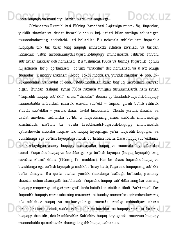 ibora huquqiy va mantiqiy jihatdan bir xil ma’noga ega.
O’zbekiston   Respublikasi   FKning   2-moddasi   2-qismiga   muvo-   fiq,   fuqarolar,
yuridik   shaxslar   va   davlat   fuqarolik   qonun   huj-   jatlari   bilan   tartibga   solinadigan
munosabatlarning   ishtirokchi-   lari   bo’ladilar.   Bu   uchchala   sub’ekt   ham   fuqarolik
huquqida   bir-   biri   bilan   teng   huquqli   ishtirokchi   sifatida   ko’riladi   va   biridan
ikkinchisi   ustun   hisoblanmaydi.Fuqarolik-huquqiy   munosabatda   ishtirok   etuvchi
sub’ektlar   shaxslar  deb   nomlanadi.   Bu  tushuncha   FKda  va  boshqa   fuqarolik   qonun
hujjatlarida  ko’p	  qo’llaniladi.	  bo’limi   “shaxslar”   deb   nomlanadi   va   u   o’z   ichiga
fuqarolar   (jismoniy shaxslar) (3-bob, 16-38 moddalar), yuridik shaxslar (4- bob, 39-
78-moddalar)   va   davlat   (5-bob,   79-80-moddalar)   bilan   bog’liq   meyorlarni   qamrab
olgan.   Bundan   tashqari   ayrim   FKda   nazarda   tutilgan   tushunchalarda   ham   aynan
“fuqarolik   huquqi   sub’ekti”   emas,   “shaxslar”   iborasi   qo’llaniladi.Fuqarolik-huquqiy
munosabatda   individual   ishtirok   etuvchi   sub’ekt   –   fuqaro,   guruh   bo’lib   ishtirok
etuvchi   sub’ektlar   –   yuridik   shaxs,   davlat   hisoblanadi.   Chunki   yuridik   shaxslar   va
davlat   mavhum   tushuncha   bo’lib,   u   fuqarolarning   jamoa   shaklida   munosabatga
kirishishida   ma’lum   bir   vosita   hisoblanadi.Fuqarolik-huquqiy   munosabatda
qatnashuvchi   shaxslar   fuqaro-   lik   huquq   layoqatiga,   ya’ni   fuqarolik   huquqlari   va
burchlariga ega bo’lish layoqatiga molik bo’lishlari  lozim. Zero huquq sub’ektlarini
xarakterlaydigan   asosiy   huquqiy   xususiyatlar   huquq   va   muomala   layoqatlaridan
iborat.   Fuqarolik   huquq   va   burchlariga   ega   bo’lish   layoqati   (huquq   layoqati)   teng
ravishda   e’tirof   etiladi   (FKning   17-   moddasi).   Har   bir   shaxs   fuqarolik   huquq   va
burchlariga ega bo’lish layoqatiga molik bo’lmay turib, fuqarolik huquqining sub’ekti
bo’la   olmaydi.   Bu   qoida   odatda   yuridik   shaxslarga   taalluqli   bo’lsada,   jismoniy
shaxslar uchun ahamiyatli hisoblanadi. Fuqarolik huquqi sub’ektlarining har birining
huquqiy maqomiga kelgusi paragraf- larda batafsil to’xtalib o’tiladi. Ba’zi mualliflar
fuqarolik-huquqiy munosabatning mazmuni- ni bunday munosabat qatnashchilarining
o’z   sub’ektiv   huquq   va   majburiyatlariga   muvofiq   amalga   oshiradigan   o’zaro
harakatlari tashkil etadi, sub’ektiv huquqlar va burchlar esa huquqiy munosa- batning
huquqiy  shaklidir,   deb  hisoblaydilar.Sub’ektiv  huquq   deyilganda,   muayyan  huquqiy
munosabatda qatnashuvchi shaxsga tegishli huquq tushuniladi.  