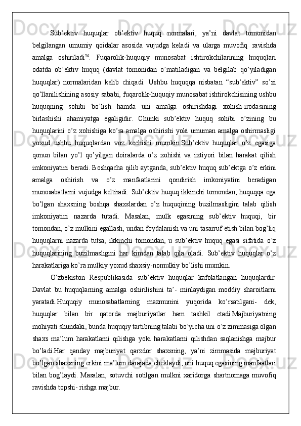 Sub’ektiv   huquqlar   ob’ektiv   huquq   normalari,   ya’ni   davlat   tomonidan
belgilangan   umumiy   qoidalar   asosida   vujudga   keladi   va   ularga   muvofiq   ravishda
amalga   oshiriladi 56
.   Fuqarolik-huquqiy   munosabat   ishtirokchilarining   huquqlari
odatda   ob’ektiv   huquq   (davlat   tomonidan   o’rnatiladigan   va   belgilab   qo’yiladigan
huquqlar)   normalaridan   kelib   chiqadi.   Ushbu   huquqqa   nisbatan   “sub’ektiv”   so’zi
qo’llanilishining asosiy sababi, fuqarolik-huquqiy munosabat ishtirokchisining ushbu
huquqning   sohibi   bo’lish   hamda   uni   amalga   oshirishdagi   xohish-irodasining
birlashishi   ahamiyatga   egaligidir.   Chunki   sub’ektiv   huquq   sohibi   o’zining   bu
huquqlarini  o’z xohishiga ko’ra amalga oshirishi  yoki  umuman amalga oshirmasligi
yoxud   ushbu   huquqlardan   voz   kechishi   mumkin.Sub’ektiv   huquqlar   o’z   egasiga
qonun   bilan   yo’l   qo’yilgan   doiralarda   o’z   xohishi   va   ixtiyori   bilan   harakat   qilish
imkoniyatini beradi. Boshqacha qilib aytganda, sub’ektiv huquq sub’ektga o’z erkini
amalga   oshirish   va   o’z   manfaatlarini   qondirish   imkoniyatini   beradigan
munosabatlarni vujudga keltiradi. Sub’ektiv huquq ikkinchi  tomondan, huquqqa ega
bo’lgan   shaxsning   boshqa   shaxslardan   o’z   huquqining   buzilmasligini   talab   qilish
imkoniyatini   nazarda   tutadi.   Masalan,   mulk   egasining   sub’ektiv   huquqi,   bir
tomondan, o’z mulkini egallash, undan foydalanish va uni tasarruf etish bilan bog’liq
huquqlarni   nazarda   tutsa,   ikkinchi   tomondan,   u   sub’ektiv   huquq   egasi   sifatida   o’z
huquqlarining   buzilmasligini   har   kimdan   talab   qila   oladi.   Sub’ektiv   huquqlar   o’z
harakatlariga ko’ra mulkiy yoxud shaxsiy-nomulkiy bo’lishi mumkin.
O’zbekiston   Respublikasida   sub’ektiv   huquqlar   kafolatlangan   huquqlardir.
Davlat   bu   huquqlarning   amalga   oshirilishini   ta’-   minlaydigan   moddiy   sharoitlarni
yaratadi.Huquqiy   munosabatlarning   mazmunini   yuqorida   ko’rsatilgani-   dek,
huquqlar   bilan   bir   qatorda   majburiyatlar   ham   tashkil   etadi. Majburiyatning
mohiyati shundaki, bunda huquqiy tartibning talabi bo’yicha uni o’z zimmasiga olgan
shaxs   ma’lum   harakatlarni   qilishga   yoki   harakatlarni   qilishdan   saqlanishga   majbur
bo’ladi.Har   qanday   majburiyat   qarzdor   shaxsning,   ya’ni   zimmasida   majburiyat
bo’lgan shaxsning erkini ma’lum darajada cheklaydi, uni huquq egasining manfaatlari
bilan   bog’laydi.   Masalan,   sotuvchi   sotilgan   mulkni   xaridorga   shartnomaga   muvofiq
ravishda topshi- rishga majbur.  