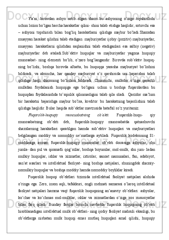 Ya’ni,   birovdan   ashyo   sotib   olgan   shaxs   bu   ashyoning   o’ziga   topshirilishi
uchun lozim bo’lgan barcha harakatlar qilini- shini talab etishga haqlidir, sotuvchi esa
–   ashyoni   topshirish   bilan   bog’liq   harakatlarni   qilishga   majbur   bo’ladi.Shaxsdan
muayyan harakat qilishni talab etadigan   majburiyatlar ijobiy (pozitiv) majburiyatlar,
muayyan   harakatlarni   qilishdan   saqlanishni   talab   etadiganlari   esa   salbiy   (negativ)
majburiyatlar   deb   ataladi.Sub’ektiv   huquqlar   va   majburiyatlar   yagona   huquqiy
munosabat-   ning   elementi   bo’lib,   o’zaro   bog’langandir.   Birovda   sub’ektiv   huquq-
ning   bo’lishi,   boshqa   birovda   albatta,   bu   huquqqa   yarasha   majburiyat   bo’lishini
bildiradi,   va   aksincha,   har   qanday   majburiyat   o’z   qarshisida   uni   bajarishni   talab
qilishga   haqli   shaxsning   bo’lishini   bildiradi.   Chunonchi,   mulkdor   o’ziga   qarashli
mulkdan   foydalanish   huquqiga   ega   bo’lgani   uchun   u   boshqa   fuqarolardan   bu
huquqdan   foydalanishda   to’sqinlik   qilinmasligini   talab   qila   oladi.   Qarzdor   ma’lum
bir   harakatni   bajarishga   majbur   bo’lsa,   kreditor   bu   harakatning   bajarilishini   talab
qilishga haqlidir. Bular   haqida sub’ektlar mavzusida batafsil so’z yuritamiz.
Fuqarolik-huquqiy   munosabatning   ob’ekti.   Fuqarolik-huqu-   qiy
munosabatning   ob’ekti   deb,   fuqarolik-huquqiy   munosabatda   qatnashuvchi
shaxslarning   harakatlari   qaratilgan   hamda   sub’ektiv   huquqlari   va   majburiyatlari
belgilangan   moddiy   va   nomoddiy   ne’matlarga   aytiladi.   Fuqarolik   kodeksining   81-
moddasiga   asosan   fuqarolik-huquqiy   munosabat   ob’ekti   doirasiga   ashyolar,   shu
jumla-  dan  pul  va   qimmatli  qog’ozlar,  boshqa  buyumlar,  mol-mulk,  shu   jum-  ladan
mulkiy   huquqlar,   ishlar   va   xizmatlar,   ixtirolar,   sanoat   namunalari,   fan,   adabiyot,
san’at   asarlari   va   intellektual   faoliyat-   ning   boshqa   natijalari,   shuningdek   shaxsiy-
nomulkiy huquqlar va boshqa moddiy hamda nomoddiy boyliklar kiradi.
Fuqarolik   huquqi   ob’ektlari   tizimida   intellektual   faoliyat   natijalari   alohida
o’ringa   ega.   Zero,   inson   aqli,   tafakkuri,   ongli   mehnati   samarasi   o’laroq   intellektual
faoliyat   natijalari   hamma   vaqt   fuqarolik   huquqining   an’anaviy   ob’ektlari:   ashyolar,
ko’char   va   ko’chmas   mol-mulklar,   ishlar   va   xizmatlardan   o’ziga   xos   xususiyatlar
bilan   farq   qiladi.   Bunday   farqlar   birinchi   navbatda   fuqarolik   huquqining   ob’ekti
hisoblanadigan intellektual mulk ob’ektlari- ning ijodiy faoliyat mahsuli ekanligi, bu
ob’ektlarga   nisbatan   mulk   huquqi   emas   mutlaq   huquqlari   amal   qilishi,   huquqiy 