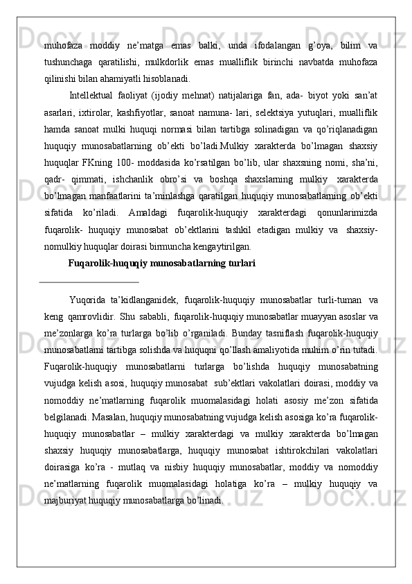 muhofaza   moddiy   ne’matga   emas   balki,   unda   ifodalangan   g’oya,   bilim   va
tushunchaga   qaratilishi,   mulkdorlik   emas   mualliflik   birinchi   navbatda   muhofaza
qilinishi bilan ahamiyatli hisoblanadi.
Intellektual   faoliyat   (ijodiy   mehnat)   natijalariga   fan,   ada-   biyot   yoki   san’at
asarlari,   ixtirolar,   kashfiyotlar,   sanoat   namuna-   lari,   selektsiya   yutuqlari,   mualliflik
hamda   sanoat   mulki   huquqi   normasi   bilan   tartibga   solinadigan   va   qo’riqlanadigan
huquqiy   munosabatlarning   ob’ekti   bo’ladi.Mulkiy   xarakterda   bo’lmagan   shaxsiy
huquqlar   FKning   100-   moddasida   ko’rsatilgan   bo’lib,   ular   shaxsning   nomi,   sha’ni,
qadr-   qimmati,   ishchanlik   obro’si   va   boshqa   shaxslarning   mulkiy   xarakterda
bo’lmagan   manfaatlarini   ta’minlashga   qaratilgan   huquqiy   munosabatlarning   ob’ekti
sifatida   ko’riladi.   Amaldagi   fuqarolik-huquqiy   xarakterdagi   qonunlarimizda
fuqarolik-   huquqiy   munosabat   ob’ektlarini   tashkil   etadigan   mulkiy   va   shaxsiy-
nomulkiy huquqlar doirasi birmuncha kengaytirilgan.
Fuqarolik-huquqiy   munosabatlarning   turlari
Yuqorida   ta’kidlanganidek,   fuqarolik-huquqiy   munosabatlar   turli-tuman   va
keng   qamrovlidir.   Shu   sababli,   fuqarolik- huquqiy  munosabatlar muayyan asoslar va
me’zonlarga   ko’ra   turlarga   bo’lib   o’rganiladi.   Bunday   tasniflash   fuqarolik-huquqiy
munosabatlarni tartibga solishda va huquqni qo’llash amaliyotida muhim o’rin tutadi.
Fuqarolik-huquqiy   munosabatlarni   turlarga   bo’lishda   huquqiy   munosabatning
vujudga kelish asosi,  huquqiy munosabat   sub’ektlari  vakolatlari  doirasi, moddiy va
nomoddiy   ne’matlarning   fuqarolik   muomalasidagi   holati   asosiy   me’zon   sifatida
belgilanadi. Masalan, huquqiy munosabatning vujudga kelish asosiga ko’ra fuqarolik-
huquqiy   munosabatlar   –   mulkiy   xarakterdagi   va   mulkiy   xarakterda   bo’lmagan
shaxsiy   huquqiy   munosabatlarga,   huquqiy   munosabat   ishtirokchilari   vakolatlari
doirasiga   ko’ra   -   mutlaq   va   nisbiy   huquqiy   munosabatlar,   moddiy   va   nomoddiy
ne’matlarning   fuqarolik   muomalasidagi   holatiga   ko’ra   –   mulkiy   huquqiy   va
majburiyat huquqiy munosabatlarga bo’linadi. 