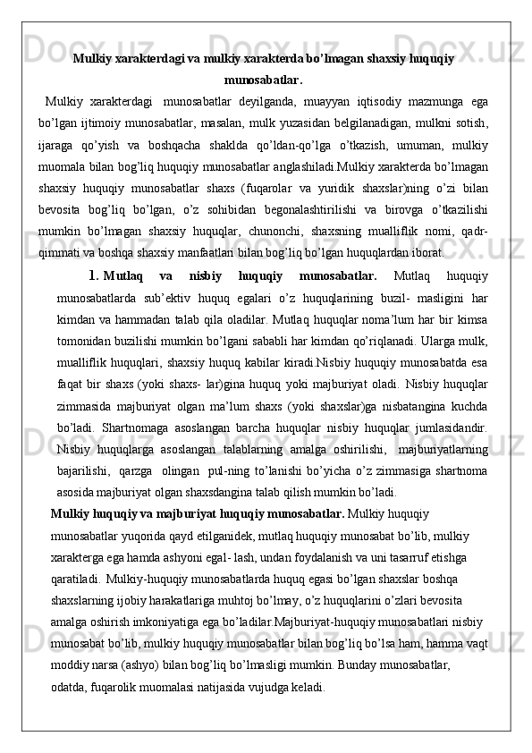 Mulkiy   xarakterdagi   va   mulkiy   xarakterda   bo ’ lmagan   shaxsiy   huquqiy
munosabatlar .
  Mulkiy   xarakterdagi   munosabatlar   deyilganda ,   muayyan   iqtisodiy   mazmunga   ega
bo ’ lgan   ijtimoiy   munosabatlar ,   masalan ,   mulk   yuzasidan   belgilanadigan ,   mulkni   sotish ,
ijaraga   qo ’ yish   va   boshqacha   shaklda   qo ’ ldan - qo ’ lga   o ’ tkazish ,   umuman ,   mulkiy
muomala   bilan   bog ’ liq   huquqiy   munosabatlar   anglashiladi . Mulkiy   xarakterda   bo ’ lmagan
shaxsiy   huquqiy   munosabatlar   shaxs   ( fuqarolar   va   yuridik   shaxslar ) ning   o ’ zi   bilan
bevosita   bog ’ liq   bo ’ lgan ,   o ’ z   sohibidan   begonalashtirilishi   va   birovga   o ’ tkazilishi
mumkin   bo ’ lmagan   shaxsiy   huquqlar ,   chunonchi ,   shaxsning   mualliflik   nomi ,   qadr -
qimmati   va   boshqa   shaxsiy   manfaatlari   bilan   bog ’ liq   bo ’ lgan   huquqlardan   iborat .
1. Mutlaq   va   nisbiy   huquqiy   munosabatlar.   Mutlaq   huquqiy
munosabatlarda   sub’ektiv   huquq   egalari   o’z   huquqlarining   buzil-   masligini   har
kimdan   va   hammadan   talab   qila   oladilar.   Mutlaq   huquqlar   noma’lum   har   bir   kimsa
tomonidan buzilishi mumkin bo’lgani sababli har kimdan qo’riqlanadi. Ularga mulk,
mualliflik   huquqlari,   shaxsiy   huquq   kabilar   kiradi.Nisbiy   huquqiy   munosabatda   esa
faqat   bir   shaxs   (yoki   shaxs-   lar)gina   huquq   yoki   majburiyat   oladi.   Nisbiy   huquqlar
zimmasida   majburiyat   olgan   ma’lum   shaxs   (yoki   shaxslar)ga   nisbatangina   kuchda
bo’ladi.   Shartnomaga   asoslangan   barcha   huquqlar   nisbiy   huquqlar   jumlasidandir.
Nisbiy   huquqlarga   asoslangan   talablarning   amalga   oshirilishi,  majburiyatlarning
bajarilishi,	
  qarzga	  olingan	  pul- ning   to’lanishi   bo’yicha   o’z   zimmasiga   shartnoma
asosida majburiyat olgan shaxsdangina talab qilish mumkin bo’ladi.
Mulkiy   huquqiy   va   majburiyat   huquqiy   munosabatlar .  Mulkiy   huquqiy  
munosabatlar   yuqorida   qayd   etilganidek ,  mutlaq   huquqiy   munosabat   bo ’ lib ,  mulkiy  
xarakterga   ega   hamda   ashyoni   egal -  lash ,  undan   foydalanish   va   uni   tasarruf   etishga  
qaratiladi .   Mulkiy - huquqiy   munosabatlarda   huquq   egasi   bo ’ lgan   shaxslar   boshqa  
shaxslarning   ijobiy   harakatlariga   muhtoj   bo ’ lmay ,  o ’ z   huquqlarini   o ’ zlari   bevosita  
amalga   oshirish   imkoniyatiga   ega   bo ’ ladilar . Majburiyat - huquqiy   munosabatlari   nisbiy  
munosabat   bo ’ lib ,  mulkiy   huquqiy   munosabatlar   bilan   bog ’ liq   bo ’ lsa   ham ,  hamma   vaqt
moddiy   narsa  ( ashyo )  bilan   bog ’ liq   bo ’ lmasligi   mumkin .  Bunday munosabatlar, 
odatda, fuqarolik muomalasi natijasida vujudga keladi.  