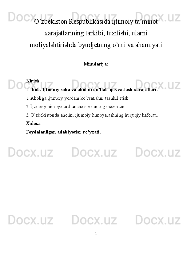 O’zbekiston Respublikasida ijtimoiy ta’minot
xarajatlarining tarkibi, tuzilishi, ularni
moliyalshtirishda byudjetning o’rni va ahamiyati
Mundarija:
Kirish
I - bob. Ijtimoiy soha va aholini qo’llab-quvvatlash xarajatlari.
1. Aholiga ijtimoiy yordam ko’rsatishni tashkil etish.
2. Ijtimoiy himoya tushunchasi va uning mazmuni.
3. O’zbekistonda aholini ijtimoiy himoyalashning huquqiy kafolati.
Xulosa 
Foydalanilgan adabiyotlar ro’yxati.
   
1