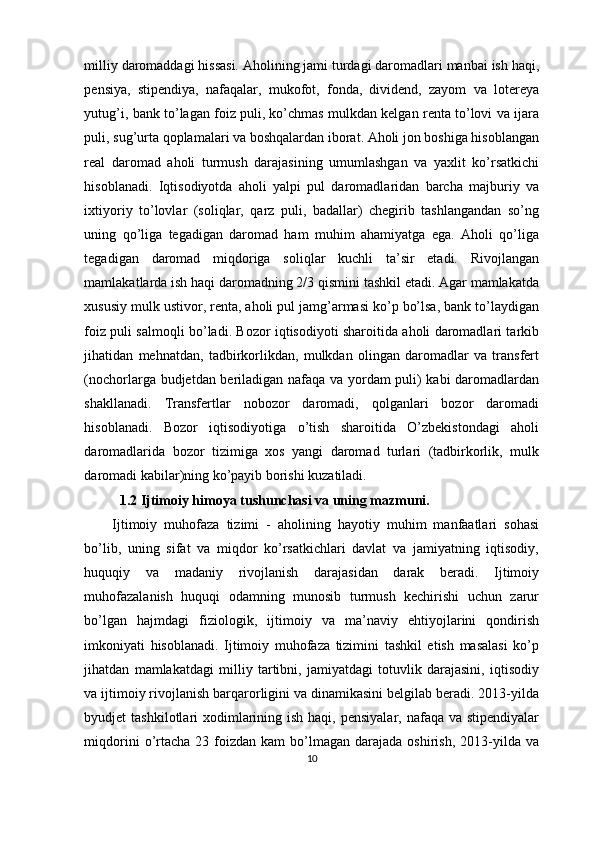 milliy daromaddagi hissasi. Aholining jami turdagi daromadlari manbai ish haqi,
pensiya,   stipendiya,   nafaqalar,   mukofot,   fonda,   dividend,   zayom   va   lotereya
yutug’i, bank to’lagan foiz puli, ko’chmas mulkdan kelgan renta to’lovi va ijara
puli, sug’urta qoplamalari va boshqalardan iborat. Aholi jon boshiga hisoblangan
real   daromad   aholi   turmush   darajasining   umumlashgan   va   yaxlit   ko’rsatkichi
hisoblanadi.   Iqtisodiyotda   aholi   yalpi   pul   daromadlaridan   barcha   majburiy   va
ixtiyoriy   to’lovlar   (soliqlar,   qarz   puli,   badallar)   chegirib   tashlangandan   so’ng
uning   qo’liga   tegadigan   daromad   ham   muhim   ahamiyatga   ega.   Aholi   qo’liga
tegadigan   daromad   miqdoriga   soliqlar   kuchli   ta’sir   etadi.   Rivojlangan
mamlakatlarda ish haqi daromadning 2/3 qismini tashkil etadi. Agar mamlakatda
xususiy mulk ustivor, renta, aholi pul jamg’armasi ko’p bo’lsa, bank to’laydigan
foiz puli salmoqli bo’ladi. Bozor iqtisodiyoti sharoitida aholi daromadlari tarkib
jihatidan   mehnatdan,   tadbirkorlikdan,   mulkdan   olingan   daromadlar   va   transfert
(nochorlarga budjetdan beriladigan nafaqa va yordam puli) kabi daromadlardan
shakllanadi.   Transfertlar   nobozor   daromadi,   qolganlari   bozor   daromadi
hisoblanadi.   Bozor   iqtisodiyotiga   o’tish   sharoitida   O’zbekistondagi   aholi
daromadlarida   bozor   tizimiga   xos   yangi   daromad   turlari   (tadbirkorlik,   mulk
daromadi kabilar)ning ko’payib borishi kuzatiladi.
  1.2 Ijtimoiy himoya tushunchasi va uning mazmuni.
Ijtimoiy   muhofaza   tizimi   -   aholining   hayotiy   muhim   manfaatlari   sohasi
bo’lib,   uning   sifat   va   miqdor   ko’rsatkichlari   davlat   va   jamiyatning   iqtisodiy,
huquqiy   va   madaniy   rivojlanish   darajasidan   darak   beradi.   Ijtimoiy
muhofazalanish   huquqi   odamning   munosib   turmush   kechirishi   uchun   zarur
bo’lgan   hajmdagi   fiziologik,   ijtimoiy   va   ma’naviy   ehtiyojlarini   qondirish
imkoniyati   hisoblanadi.   Ijtimoiy   muhofaza   tizimini   tashkil   etish   masalasi   ko’p
jihatdan   mamlakatdagi   milliy   tartibni,   jamiyatdagi   totuvlik   darajasini,   iqtisodiy
va ijtimoiy rivojlanish barqarorligini va dinamikasini belgilab beradi. 2013-yilda
byudjet  tashkilotlari  xodimlarining ish haqi,  pensiyalar, nafaqa va stipendiyalar
miqdorini  o’rtacha   23  foizdan  kam   bo’lmagan  darajada  oshirish,   2013-yilda  va
10
