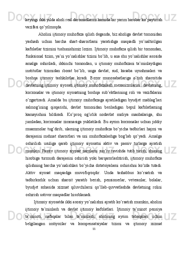 keyingi ikki yilda aholi real daromadlarini kamida bir yarim barobar ko’paytirish
vazifasi qo’yilmoqda.
Aholini ijtimoiy muhofaza qilish deganda, biz aholiga davlat tomonidan
yashash   uchun   barcha   shart-sharoitlarni   yaratishga   maqsadli   yo’naltirilgan
kafolatlar tizimini tushunishimiz lozim. Ijtimoiy muhofaza qilish bir tomondan,
funksional tizim, ya’ni yo’nalishlar tizimi bo’lib, u ana shu yo’nalishlar asosida
amalga   oshiriladi,   ikkinchi   tomondan,   u   ijtimoiy   muhofazani   ta’minlaydigan
institutlar   tizimidan   iborat   bo’lib,   unga   davlat,   sud,   kasaba   uyushmalari   va
boshqa   ijtimoiy   tashkilotlar   kiradi.   Bozor   munosabatlariga   o’tish   sharoitida
davlatning   ijtimoiy   siyosati   ijtimoiy   muhofazalash   mexanizmlarini,   davlatning,
korxonalar   va   ijtimoiy   siyosatning   boshqa   sub’ektlarining   roli   va   vazifalarini
o’zgartiradi.   Amalda   bu   ijtimoiy   muhofazaga   ajratiladigan   byudjet   mablag’lari
salmog’ining   qisqarishi,   davlat   tomonidan   beriladigan   bepul   kafolatlarning
kamayishini   bildiradi.   Ko’proq   og’irlik   nodavlat   moliya   manbalariga,   shu
jumladan, korxonalar zimmasiga yuklatiladi. Bu ayrim korxonalar uchun jiddiy
muammolar   tug’dirib,   ularning   ijtimoiy   muhofaza   bo’yicha   tadbirlari   hajmi   va
darajasini   mehnat   sharoitlari   va   uni   muhofazalashga   bog’lab   qo’yadi.   Amalga
oshirilish   usuliga   qarab   ijtimoiy   siyosatni   aktiv   va   passiv   turlarga   ajratish
mumkin.   Passiv   ijtimoiy   siyosat   narxlarni   sun’iy   ravishda   tutib   turish,   shuning
hisobiga  turmush  darajasini  oshirish  yoki  barqarorlashtirish,  ijtimoiy muhofaza
qilishning  barcha   yo’nalishlari   bo’yicha   dotatsiyalarni   oshirishni   ko’zda  tutadi.
Aktiv   siyosat   maqsadga   muvofiqroqdir.   Unda   tashabbus   ko’rsatish   va
tadbirkorlik   uchun   sharoit   yaratib   berish,   pensionerlar,   veteranlar,   bolalar,
byudjet   sohasida   xizmat   qiluvchilarni   qo’llab-quvvatlashda   davlatning   rolini
oshirish ustivor maqsadlar hisoblanadi.
Ijtimoiy siyosatda ikki asosiy yo’nalishni ajratib ko’rsatish mumkin, aholini
ijtimoiy   ta’minlash   va   davlat   ijtimoiy   kafolatlari.   Ijtimoiy   ta’minot   pensiya
ta’minoti,   nafaqalar   bilan   ta’minlash,   aholining   ayrim   tabaqalari   uchun
belgilangan   imtiyozlar   va   kompensatsiyalar   tizimi   va   ijtimoiy   xizmat
11