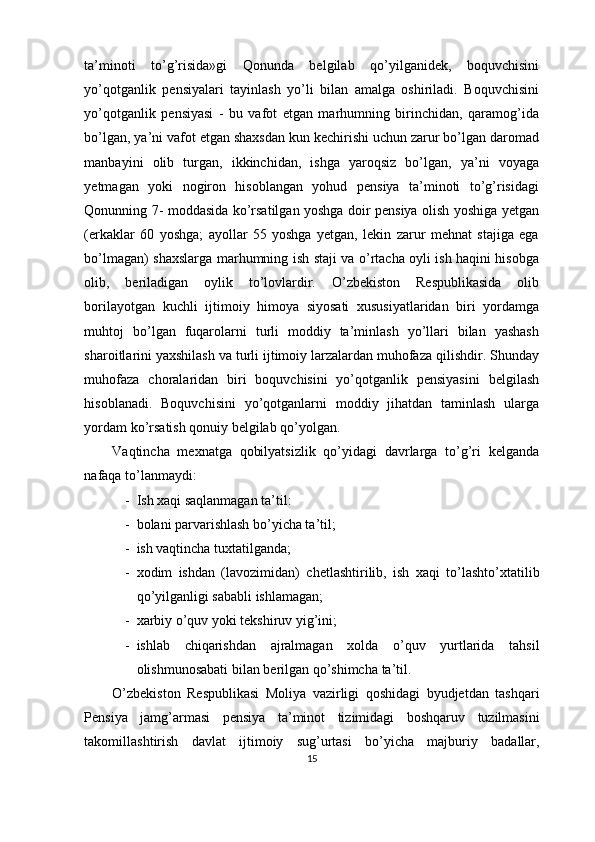 ta’minoti   to’g’risida»gi   Qonunda   belgilab   qo’yilganidek,   boquvchisini
yo’qotganlik   pensiyalari   tayinlash   yo’li   bilan   amalga   oshiriladi.   Boquvchisini
yo’qotganlik   pensiyasi   -   bu   vafot   etgan   marhumning   birinchidan,   qaramog’ida
bo’lgan, ya’ni vafot etgan shaxsdan kun kechirishi uchun zarur bo’lgan daromad
manbayini   olib   turgan,   ikkinchidan,   ishga   yaroqsiz   bo’lgan,   ya’ni   voyaga
yetmagan   yoki   nogiron   hisoblangan   yohud   pensiya   ta’minoti   to’g’risidagi
Qonunning 7- moddasida ko’rsatilgan yoshga doir pensiya olish yoshiga yetgan
(erkaklar   60   yoshga;   ayollar   55   yoshga   yetgan,   lekin   zarur   mehnat   stajiga   ega
bo’lmagan) shaxslarga marhumning ish staji va o’rtacha oyli ish haqini hisobga
olib,   beriladigan   oylik   to’lovlardir.   O’zbekiston   Respublikasida   olib
borilayotgan   kuchli   ijtimoiy   himoya   siyosati   xususiyatlaridan   biri   yordamga
muhtoj   bo’lgan   fuqarolarni   turli   moddiy   ta’minlash   yo’llari   bilan   yashash
sharoitlarini yaxshilash va turli ijtimoiy larzalardan muhofaza qilishdir. Shunday
muhofaza   choralaridan   biri   boquvchisini   yo’qotganlik   pensiyasini   belgilash
hisoblanadi.   Boquvchisini   yo’qotganlarni   moddiy   jihatdan   taminlash   ularga
yordam ko’rsatish qonuiy belgilab qo’yolgan.
Vaqtincha   mexnatga   qobilyatsizlik   qo’yidagi   davrlarga   to’g’ri   kelganda
nafaqa to’lanmaydi:
- Ish xaqi saqlanmagan ta’til:
- bolani parvarishlash bo’yicha ta’til;
- ish vaqtincha tuxtatilganda;
- xodim   ishdan   ( lavozimidan )   chetlashtirilib ,   ish   xaqi   to ’ lashto ’ xtatilib
qo ’ yilganligi   sababli   ishlamagan ;
- xarbiy   o ’ quv   yoki   tekshiruv   yig ’ ini ;
- ishlab   chiqarishdan   ajralmagan   xolda   o ’ quv   yurtlarida   tahsil
olishmunosabati   bilan   berilgan   qo ’ shimcha   ta ’ til . 
O ’ zbekiston   Respublikasi   Moliya   vazirligi   qoshidagi   byudjetdan   tashqari
Pensiya   jamg ’ armasi   pensiya   ta ’ minot   tizimidagi   boshqaruv   tuzilmasini
takomillashtirish   davlat   ijtimoiy   sug ’ urtasi   bo ’ yicha   majburiy   badallar ,
15 