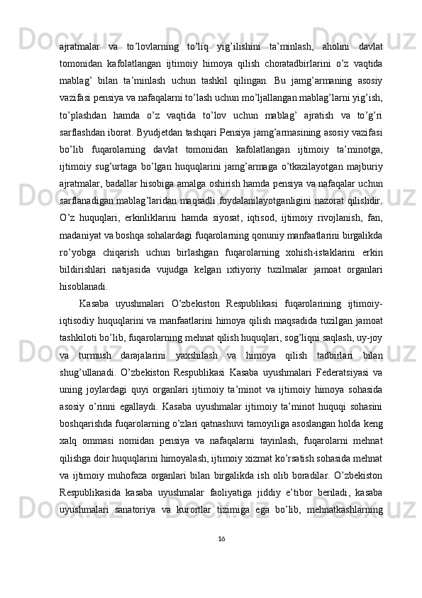 ajratmalar   va   to ’ lovlarning   to ’ liq   yig ’ ilishini   ta ’ minlash ,   aholini   davlat
tomonidan   kafolatlangan   ijtimoiy   himoya   qilish   choratadbirlarini   o ’ z   vaqtida
mablag ’   bilan   ta ’ minlash   uchun   tashkil   qilingan .   Bu   jamg ’ armaning   asosiy
vazifasi   pensiya   va   nafaqalarni   to ’ lash   uchun   mo ’ ljallangan   mablag ’ larni   yig ’ ish ,
to ’ plashdan   hamda   o ’ z   vaqtida   to ’ lov   uchun   mablag ’   ajratish   va   to ’ g ’ ri
sarflashdan   iborat .  Byudjetdan   tashqari   Pensiya   jamg ’ armasining   asosiy   vazifasi
bo ’ lib   fuqarolarning   davlat   tomonidan   kafolatlangan   ijtimoiy   ta ’ minotga ,
ijtimoiy   sug ’ urtaga   bo ’ lgan   huquqlarini   jamg ’ armaga   o ’ tkazilayotgan   majburiy
ajratmalar ,  badallar   hisobiga   amalga   oshirish   hamda   pensiya   va   nafaqalar   uchun
sarflanadigan   mablag ’ laridan   maqsadli   foydalanilayotganligini   nazorat   qilishdir .
O ’ z   huquqlari ,   erkinliklarini   hamda   siyosat ,   iqtisod ,   ijtimoiy   rivojlanish ,   fan ,
madaniyat   va   boshqa   sohalardagi   fuqarolarning   qonuniy   manfaatlarini   birgalikda
ro ’ yobga   chiqarish   uchun   birlashgan   fuqarolarning   xohish - istaklarini   erkin
bildirishlari   natijasida   vujudga   kelgan   ixtiyoriy   tuzilmalar   jamoat   organlari
hisoblanadi .
Kasaba   uyushmalari   O ’ zbekiston   Respublikasi   fuqarolarining   ijtimoiy -
iqtisodiy   huquqlarini   va   manfaatlarini   himoya   qilish   maqsadida   tuzilgan   jamoat
tashkiloti   bo ’ lib ,  fuqarolarning   mehnat   qilish   huquqlari ,  sog ’ liqni   saqlash ,  uy - joy
va   turmush   darajalarini   yaxshilash   va   himoya   qilish   tadbirlari   bilan
shug ’ ullanadi .   O ’ zbekiston   Respublikasi   Kasaba   uyushmalari   Federatsiyasi   va
uning   joylardagi   quyi   organlari   ijtimoiy   ta ’ minot   va   ijtimoiy   himoya   sohasida
asosiy   o ’ rinni   egallaydi .   Kasaba   uyushmalar   ijtimoiy   ta ’ minot   huquqi   sohasini
boshqarishda   fuqarolarning   o ’ zlari   qatnashuvi   tamoyiliga   asoslangan   holda   keng
xalq   ommasi   nomidan   pensiya   va   nafaqalarni   tayinlash ,   fuqarolarni   mehnat
qilishga   doir   huquqlarini   himoyalash ,  ijtimoiy   xizmat   ko ’ rsatish   sohasida   mehnat
va   ijtimoiy   muhofaza   organlari   bilan   birgalikda   ish   olib   boradilar .   O ’ zbekiston
Respublikasida   kasaba   uyushmalar   faoliyatiga   jiddiy   e ’ tibor   beriladi ,   kasaba
uyushmalari   sanatoriya   va   kurortlar   tizimiga   ega   bo ’ lib ,   mehnatkashlarning
16