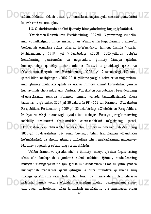 salomatliklarini   tiklash   uchun   yo ’ llanmalarni   taqsimlaydi ,   mehnat   qonunlarini
bajarilishini   nazorat   qiladi .
1.3. O’zbekistonda aholini ijtimoiy himoyalashning huquqiy kafolati.
O’zbekiston   Respublikasi   Prezidentining   1999-yil   13-yanvardagi   «Aholini
aniq   yo’naltirilgan   ijtimoiy   madad   bilan   ta’minlashda   fuqarolarning   o’zini-o’zi
boshqarish   organlari   rolini   oshirish   to’g’risida»gi   farmoni   hamda   Vazirlar
Mahkamasining   1999   -yil   7-dekabrdagi   «2000-   2005-yillarda   yolg’iz
keksalarning,   pensionerlar   va   nogironlarni   ijtimoiy   himoya   qilishni
kuchaytirishga   qaratilgan   chora-tadbirlar   Dasturi   to’g’risida»gi   qarori   va
O’zbekiston   Respublikasi   Prezidentining   2006-   yil   7-sentabrdagi   459-sonli
qarori  bilan tasdiqlangan  «2007-2010-  yillarda  yolg’iz keksalar  va nogironlarni
aniq   ijtimoiy   muhofaza   qilish   va   ularga   ijtimoiy   xizmat   ko’rsatishni   yanada
kuchaytirish   choratadbirlari»   Dasturi,   O’zbekiston   Respublikasi   Prezidentining
«Fuqarolarning   pensiya   ta’minoti   tizimini   yanada   takomillashtirish   chora
tadbirlari to’g’risida», 2009-yil 30-dekabrda PF-4161-son Farmoni, O’zbekiston
Respublikasi   Perizentining   2009-yil   30-dekabirdagi   «O’zbekiston   Respublikasi
Moliya   vazirligi   huzuridagi   byudjetdan   tashqari   Pensiya   jamg’armasining
tashkiliy   tuzilmasini   shakllantirish   chora-tadbirlari   to’g’risidagi   qarori,
O’zbekiston Respublikasi Mehnat va aholini ijtimoiy muhofaza qilish Vazirining
2010-yil   12-fevralidagi   22-   sonli   buyrug’i   bilan   tasdiqlangan   «Bandlikka
ko’maklashish   va   aholini   ijtimoiy   muhofaza   qilish   markazlarining   namunaviy
Nizomi» yuqoridagi so’zlarning yorqin dalilidir.
Ushbu   farmon   va   qarorlar   aholini   ijtimoiy   himoya   qilishda   fuqarolarning
o’zini-o’zi   boshqarish   organlarini   rolini   oshirish,   ijtimoiy   muhofazaning
muayyan shaxsga yo’naltirilganligini ta’minlashda ularning ma’suliyatini yanada
kuchaytirish   maqsadida   qabul   qilingan.   Aholini   muhofaza   qilishning   aniq
shaxsga   qaratilishini   yaxshilash   uchun   turar   joy   muassasalari   bolali   oilalarga
nafaqalar   hamda   yolg’iz   o’zgalar   parvarishiga   muhtoj   pensionerlarni   asosiy
oziq-ovqat   mahsulotlari   bilan   ta’minlash   masalalarini   o’z   zimmasiga   olgan
17