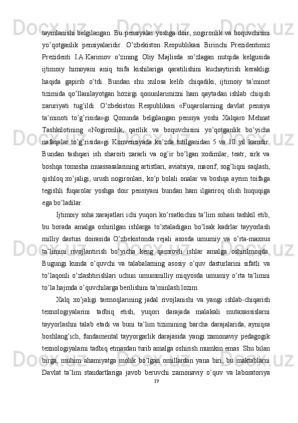 tayinlanishi belgilangan. Bu pensiyalar yoshga doir, nogironlik va boquvchisini
yo’qotganlik   pensiyalaridir.   O’zbekiston   Respublikasi   Birinchi   Prezidentimiz
Prezidenti   I.A.Karimov   o’zining   Oliy   Majlisda   so’zlagan   nutqida   kelgusida
ijtimoiy   himoyani   aniq   toifa   kishilariga   qaratilishini   kuchaytirish   kerakligi
haqida   gapirib   o’tdi.   Bundan   shu   xulosa   kelib   chiqadiki,   ijtimoiy   ta’minot
tizimida   qo’llanilayotgan   hozirgi   qonunlarimizni   ham   qaytadan   ishlab   chiqish
zaruriyati   tug’ildi.   O’zbekiston   Respublikasi   «Fuqarolarning   davlat   pensiya
ta’minoti   to’g’risida»gi   Qonunda   belgilangan   pensiya   yoshi   Xalqaro   Mehnat
Tashkilotining   «Nogironlik,   qarilik   va   boquvchisini   yo’qotganlik   bo’yicha
nafaqalar   to’g’risida»gi   Konvensiyada   ko’zda   tutilganidan   5   va   10   yil   kamdir.
Bundan   tashqari   ish   sharoiti   zararli   va   og’ir   bo’lgan   xodimlar,   teatr,   sirk   va
boshqa tomosha muassasalarining artistlari, aviatsiya, maorif, sog’liqni saqlash,
qishloq xo’jaligi, urush  nogironlari, ko’p bolali  onalar  va boshqa  ayrim  toifaga
tegishli   fuqarolar   yoshga   doir   pensiyani   bundan   ham   ilgariroq   olish   huquqiga
ega bo’ladilar.
Ijtimoiy soha xarajatlari ichi yuqori ko’rsatkichni ta’lim sohasi tashkil etib,
bu   borada   amalga   oshirilgan   ishlarga   to’xtaladigan   bo’lsak   kadrlar   tayyorlash
milliy   dasturi   doirasida   O’zbekistonda   rejali   asosda   umumiy   va   o’rta-maxsus
ta’limini   rivojlantirish   bo’yicha   keng   qamrovli   ishlar   amalga   oshirilmoqda.
Bugungi   kunda   o’quvchi   va   talabalarning   asosiy   o’quv   dasturlarini   sifatli   va
to’laqonli   o’zlashtirishlari   uchun   umummilliy   miqyosda   umumiy   o’rta   ta’limni
to’la hajmda o’quvchilarga berilishini ta’minlash lozim.
Xalq   xo’jaligi   tarmoqlarining   jadal   rivojlanishi   va   yangi   ishlab-chiqarish
texnologiyalarini   tadbiq   etish,   yuqori   darajada   malakali   mutaxassislarni
tayyorlashni   talab   etadi   va   buni   ta’lim   tizimining   barcha   darajalarida,   ayniqsa
boshlang’ich,   fundamental   tayyorgarlik   darajasida   yangi   zamonaviy   pedagogik
texnologiyalarni tadbiq etmasdan turib amalga oshirish mumkin emas. Shu bilan
birga,   muhim   ahamiyatga   molik   bo’lgan   omillardan   yana   biri,   bu   maktablarni
Davlat   ta’lim   standartlariga   javob   beruvchi   zamonaviy   o’quv   va   laboratoriya
19 