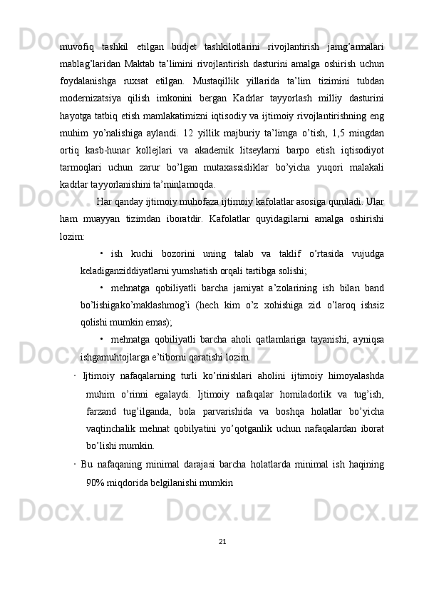 muvofiq   tashkil   etilgan   budjet   tashkilotlarini   rivojlantirish   jamg’armalari
mablag’laridan   Maktab   ta’limini   rivojlantirish   dasturini   amalga   oshirish   uchun
foydalanishga   ruxsat   etilgan.   Mustaqillik   yillarida   ta’lim   tizimini   tubdan
modernizatsiya   qilish   imkonini   bergan   Kadrlar   tayyorlash   milliy   dasturini
hayotga tatbiq etish mamlakatimizni iqtisodiy va ijtimoiy rivojlantirishning eng
muhim   yo’nalishiga   aylandi.   12   yillik   majburiy   ta’limga   o’tish,   1,5   mingdan
ortiq   kasb-hunar   kollejlari   va   akademik   litseylarni   barpo   etish   iqtisodiyot
tarmoqlari   uchun   zarur   bo’lgan   mutaxassisliklar   bo’yicha   yuqori   malakali
kadrlar tayyorlanishini ta’minlamoqda.
Har qanday ijtimoiy muhofaza ijtimoiy kafolatlar asosiga quruladi. Ular
ham   muayyan   tizimdan   iboratdir.   Kafolatlar   quyidagilarni   amalga   oshirishi
lozim:
• ish   kuchi   bozorini   uning   talab   va   taklif   o’rtasida   vujudga
keladiganziddiyatlarni yumshatish orqali tartibga solishi;
• mehnatga   qobiliyatli   barcha   jamiyat   a’zolarining   ish   bilan   band
bo’lishigako’maklashmog’i   (hech   kim   o’z   xohishiga   zid   o’laroq   ishsiz
qolishi mumkin emas);
• mehnatga   qobiliyatli   barcha   aholi   qatlamlariga   tayanishi,   ayniqsa
ishgamuhtojlarga e’tiborni qaratishi lozim.
·   Ijtimoiy   nafaqalarning   turli   ko’rinishlari   aholini   ijtimoiy   himoyalashda
muhim   o’rinni   egalaydi.   Ijtimoiy   nafaqalar   homiladorlik   va   tug’ish,
farzand   tug’ilganda,   bola   parvarishida   va   boshqa   holatlar   bo’yicha
vaqtinchalik   mehnat   qobilyatini   yo’qotganlik   uchun   nafaqalardan   iborat
bo’lishi mumkin.
·   Bu   nafaqaning   minimal   darajasi   barcha   holatlarda   minimal   ish   haqining
90% miqdorida belgilanishi mumkin
21