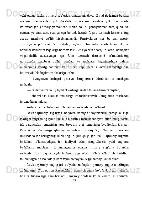 yoki oilaga davlat  ijtimoiy sug’urtasi  manbalari, davlat Byudjeti  hamda boshqa
maxsus   manbalardan   pul   shaklida,   muntazam   ravishda   yoki   bir   marta
ko’rsatadigan   ijtimoiy   yordamdan   iborat   bo’lib,   pensiyalardan   farq   qiladi   va
odatda,   yordam   xususiyatiga   ega   bo’ladi   hamda   fuqaro   turmush   kechirisining
asosiy   manbayi   bo’lib   hisoblanmaydi.   Pensiyalarga   xos   bo’lgan   asosiy
xususiyatlar   pul   shaklida   berilishi,   qaytarib   olinmaslik   sharti   bilan   tekinga
berilishi  kabilar nafaqalarga ham xosdir. Pensiyalardan farqli o’laroq, nafaqalar
vaqtinchalik   xususiyatga   ega.   Ular   turmush   darajasini   ta’minlashning
qo’shimcha   manbayi   bo’lib   sanaladi   va   nafaqalar   tayinlanishida   nafaqa
oluvchining   avvalgi   faoliyati   va   mehnat   staji   unchalik   katta   ahamiyatga   ega
bo’lmaydi. Nafaqalar manbalariga ko’ra:
—   byudjetdan   tashqari   pensiya   Jamg’armasi   hisobidan   to’lanadigan
nafaqalar;
— davlat va mahalliy byudjet mablag’laridan to’lanadigan nafaqalar;
—   aholini   ish   bilan   ta’minlashga   ko’maklashuvchi   Jamg’arma   hisobidan
to’lanadigan nafaqa;
— boshqa manbalardan to’lanadigan nafaqalarga bo’linadi.
Davlat   ijtimoiy   sug’urtasi   bo’yicha   nafaqalar   tayinlanishi   nafaqa   olishga
talabgor   fuqaroning   (yoki   uni   oila   a’zosini)   mehnat   faoliyati   bilan,   unig   uchun
ish   beruvchilar   tomonidan   yoki   bevosita   o’zi   tomonidan   byudjetdan   tashqari
Pensiya   jamg’armasiga   ijtimoiy   sug’urtasi   o’z   vaqtida,   to’liq   va   muntazam
ravishda to’lab berilganligi bilan bog’liq qilib qo’yilgan. Ya’ni, ijtimoiy sug’urta
badallari   to’lanmaydigan   ish   faoliyati   bilan   shug’ullanish   yoki   sug’urta
badallarini   muntazam   to’lanmaganligi   odatda   ijtimoiy   sug’urta   bo’yicha
nafaqalar   olish   huquqi   paydo   bo’lmasligiga   sabab   bo’ladi.   «Sug’urta   badallari
to’lanmagan bo’lsa nafaqa ham tayinlanmaydi» degan tamoyil amal qiladi. 
Davlat   ijtimoiy   sug’urtasi   bo’yicha   nafaqalar   ijtimoiy   sug’urta   qilingan
xodimlarga,   O’zbekiston   Respublikasi   qonunchiligida   ko’zda   tutilgan   hollarda
boshqa   fuqarolarga   ham   beriladi.   Umumiy   qoidaga   ko’ra   xodim   ish   beruvchi
23