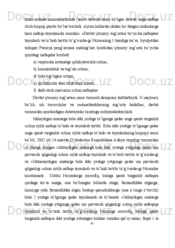 bilan mehnat munosabatlarida (sinov davrida ham) bo’lgan davrda unga nafaqa
olish huquqi paydo bo’lsa beriladi. Ayrim hollarda ishdan bo’shagan xodimlarga
ham nafaqa tayinlanishi mumkin. «Davlat ijtimoiy sug’urtasi bo’yicha nafaqalar
tayinlash va to’lash tartibi to’g’risida»gi Nizomning 1-bandiga ko’ra, byudjetdan
tashqari   Pensiya   jamg’armasi   mablag’lari   hisobidan   ijtimoiy   sug’urta   bo’yicha
quyidagi nafaqalar beriladi:
a) vaqtincha mehnatga qobiliyatsizlik uchun;
b) homiladorlik va tug’ish uchun;
d) bola tug’ilgani uchun;
e) qo’shimcha dam olish kuni uchun;
f) dafn etish marosimi uchun nafaqalar .
Davlat ijtimoiy sug’urtasi zarur turmush darajasini kafolatlaydi. U majburiy
bo’lib,   ish   beruvchilar   va   mehnatkashlarning   sug’urta   badallari,   davlat
tomonidan ajratiladigan dotatsiyalar hisobiga moliyalalashtiriladi.
Ishlaydigan onalarga bola ikki yoshga to’lgunga qadar unga qarab turganlik
uchun oylik nafaqa to’lash va tayinlash tartibi. Bola ikki yoshga to’lgunga qadar
unga qarab turganlik uchun oylik nafaqa to’lash va tayinlashning huquqiy asosi
bo’lib, 2002-yil 14-martda O’zbekiston Respublikasi Adliya vazirligi tomonidan
ro’yhatga   olingan   «Ishlaydigan   onalarga   bola   ikki   yoshga   yetgunga   qadar   uni
parvarish qilganligi uchun oylik nafaqa tayinlash va to’lash tartibi to’g’risida»gi
va   «Ishlamaydigan   onalarga   bola   ikki   yoshga   yetgunga   qadar   uni   parvarish
qilganligi uchun oylik nafaqa tayinlash va to’lash tartibi to’g’risida»gi Nizomlar
hisoblanadi.     Ushbu   Nizomlarga   muvofiq,   bolaga   qarab   turganlik   nafaqasi
qoidaga   ko’ra   onaga,   ona   bo’lmagan   hollarda   otaga,   farzandlikka   olganga,
homiyga   yoki   farzandlikka   olgan   boshqa   qarindoshlarga   (ona   o’rniga   o’tuvchi)
bola   2   yoshga   to’lgunga   qadar   tayinlanadi   va   to’lanadi.   «Ishlaydigan   onalarga
bola  ikki   yoshga  yetgunga   qadar   uni  parvarish  qilganligi  uchun  oylik  nafaqaqa
tayinlash   va   to’lash   tartibi   to’g’risida»gi   Nizomga   muvofiq,   bolaga   qarab
turganlik nafaqasi ikki yoshga yetmagan bolalar sonidan qat’iy nazar, faqat 1 ta
24