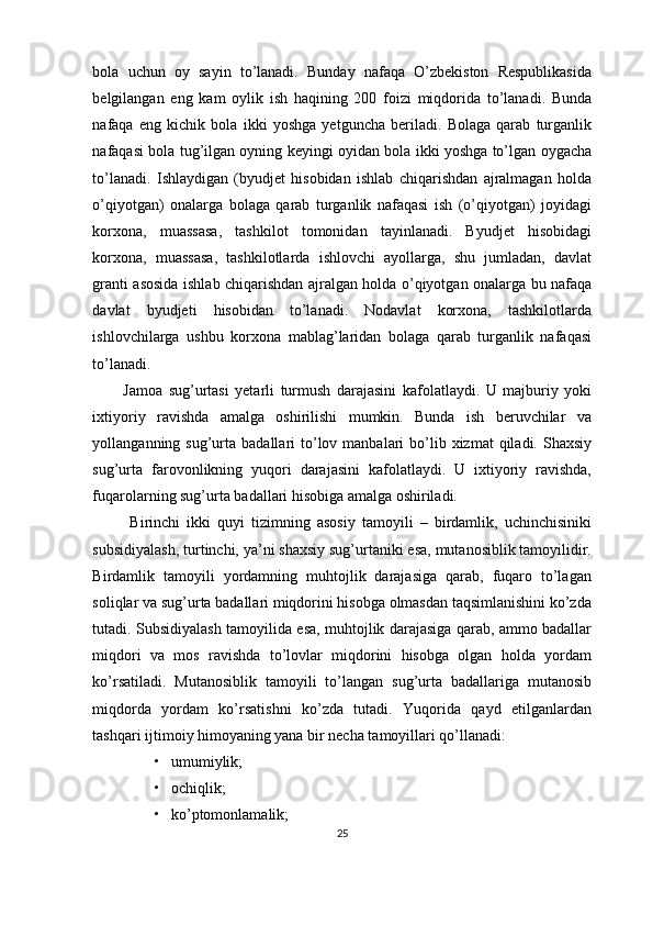 bola   uchun   oy   sayin   to’lanadi.   Bunday   nafaqa   O’zbekiston   Respublikasida
belgilangan   eng   kam   oylik   ish   haqining   200   foizi   miqdorida   to’lanadi.   Bunda
nafaqa   eng   kichik   bola   ikki   yoshga   yetguncha   beriladi.   Bolaga   qarab   turganlik
nafaqasi bola tug’ilgan oyning keyingi oyidan bola ikki yoshga to’lgan oygacha
to’lanadi.   Ishlaydigan   (byudjet   hisobidan   ishlab   chiqarishdan   ajralmagan   holda
o’qiyotgan)   onalarga   bolaga   qarab   turganlik   nafaqasi   ish   (o’qiyotgan)   joyidagi
korxona,   muassasa,   tashkilot   tomonidan   tayinlanadi.   Byudjet   hisobidagi
korxona,   muassasa,   tashkilotlarda   ishlovchi   ayollarga,   shu   jumladan,   davlat
granti asosida ishlab chiqarishdan ajralgan holda o’qiyotgan onalarga bu nafaqa
davlat   byudjeti   hisobidan   to’lanadi.   Nodavlat   korxona,   tashkilotlarda
ishlovchilarga   ushbu   korxona   mablag’laridan   bolaga   qarab   turganlik   nafaqasi
to’lanadi. 
Jamoa   sug’urtasi   yetarli   turmush   darajasini   kafolatlaydi.   U   majburiy   yoki
ixtiyoriy   ravishda   amalga   oshirilishi   mumkin.   Bunda   ish   beruvchilar   va
yollanganning sug’urta  badallari   to’lov  manbalari  bo’lib xizmat   qiladi. Shaxsiy
sug’urta   farovonlikning   yuqori   darajasini   kafolatlaydi.   U   ixtiyoriy   ravishda,
fuqarolarning sug’urta badallari hisobiga amalga oshiriladi.
  Birinchi   ikki   quyi   tizimning   asosiy   tamoyili   –   birdamlik,   uchinchisiniki
subsidiyalash, turtinchi, ya’ni shaxsiy sug’urtaniki esa, mutanosiblik tamoyilidir.
Birdamlik   tamoyili   yordamning   muhtojlik   darajasiga   qarab,   fuqaro   to’lagan
soliqlar va sug’urta badallari miqdorini hisobga olmasdan taqsimlanishini ko’zda
tutadi. Subsidiyalash tamoyilida esa, muhtojlik darajasiga qarab, ammo badallar
miqdori   va   mos   ravishda   to’lovlar   miqdorini   hisobga   olgan   holda   yordam
ko’rsatiladi.   Mutanosiblik   tamoyili   to’langan   sug’urta   badallariga   mutanosib
miqdorda   yordam   ko’rsatishni   ko’zda   tutadi.   Yuqorida   qayd   etilganlardan
tashqari ijtimoiy himoyaning yana bir necha tamoyillari qo’llanadi:
• umumiylik;
• ochiqlik;
• ko’ptomonlamalik;
25