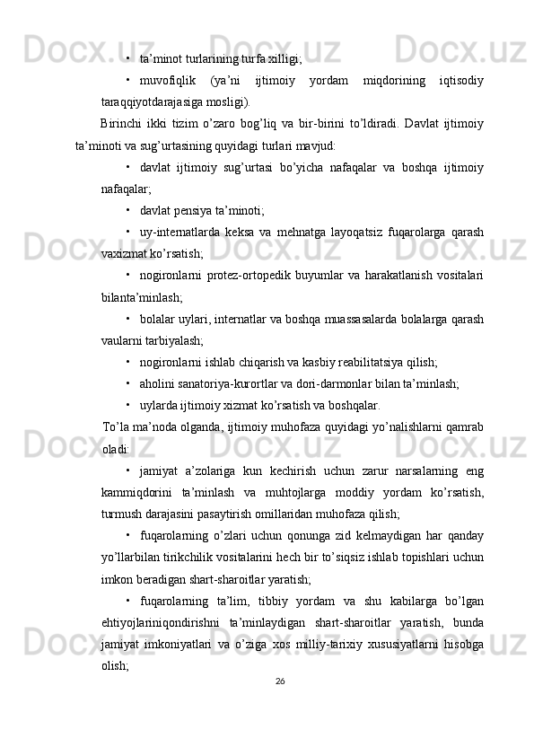 • ta’minot turlarining turfa xilligi;
• muvofiqlik   (ya’ni   ijtimoiy   yordam   miqdorining   iqtisodiy
taraqqiyotdarajasiga mosligi).
Birinchi   ikki   tizim   o’zaro   bog’liq   va   bir-birini   to’ldiradi.   Davlat   ijtimoiy
ta’minoti va sug’urtasining quyidagi turlari mavjud:
• davlat   ijtimoiy   sug’urtasi   bo’yicha   nafaqalar   va   boshqa   ijtimoiy
nafaqalar;
• davlat pensiya ta’minoti;
• uy-internatlarda   keksa   va   mehnatga   layoqatsiz   fuqarolarga   qarash
vaxizmat ko’rsatish;
• nogironlarni   protez-ortopedik   buyumlar   va   harakatlanish   vositalari
bilanta’minlash;
• bolalar uylari, internatlar va boshqa muassasalarda bolalarga qarash
vaularni tarbiyalash;
• nogironlarni ishlab chiqarish va kasbiy reabilitatsiya qilish;
• aholini sanatoriya-kurortlar va dori-darmonlar bilan ta’minlash;
• uylarda ijtimoiy xizmat ko’rsatish va boshqalar.
To’la ma’noda olganda, ijtimoiy muhofaza quyidagi yo’nalishlarni qamrab
oladi:
• jamiyat   a’zolariga   kun   kechirish   uchun   zarur   narsalarning   eng
kammiqdorini   ta’minlash   va   muhtojlarga   moddiy   yordam   ko’rsatish,
turmush darajasini pasaytirish omillaridan muhofaza qilish;
• fuqarolarning   o’zlari   uchun   qonunga   zid   kelmaydigan   har   qanday
yo’llarbilan tirikchilik vositalarini hech bir to’siqsiz ishlab topishlari uchun
imkon beradigan shart-sharoitlar yaratish;
• fuqarolarning   ta’lim,   tibbiy   yordam   va   shu   kabilarga   bo’lgan
ehtiyojlariniqondirishni   ta’minlaydigan   shart-sharoitlar   yaratish,   bunda
jamiyat   imkoniyatlari   va   o’ziga   xos   milliy-tarixiy   xususiyatlarni   hisobga
olish;
26