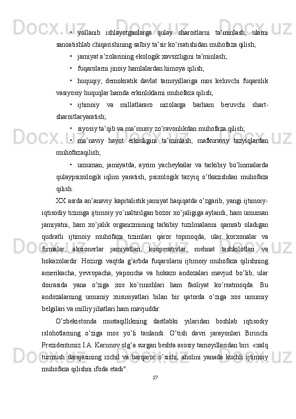 • yollanib   ishlayotganlarga   qulay   sharoitlarni   ta’minlash,   ularni
sanoatishlab chiqarishining salbiy ta’sir ko’rsatishidan muhofaza qilish;
• jamiyat a’zolarining ekologik xavsizligini ta’minlash;
• fuqarolarni jinoiy hamlalardan himoya qilish;
• huquqiy,   demokratik   davlat   tamoyillariga   mos   keluvchi   fuqarolik
vasiyosiy huquqlar hamda erkinliklarni muhofaza qilish;
• ijtimoiy   va   millatlararo   nizolarga   barham   beruvchi   shart-
sharoitlaryaratish;
• siyosiy ta’qib va ma’muriy zo’ravonlikdan muhofaza qilish;
• ma’naviy   hayot   erkinligini   ta’minlash,   mafkuraviy   tazyiqlardan
muhofazaqilish;
• umuman,   jamiyatda,   ayrim   yacheykalar   va   tarkibiy   bo’linmalarda
qulaypsixologik   iqlim   yaratish,   psixologik   tazyiq   o’tkazishdan   muhofaza
qilish.
XX asrda an’anaviy kapitalistik jamiyat haqiqatda o’zgarib, yangi ijtimoiy-
iqtisodiy tizimga ijtimoiy yo’naltirilgan bozor xo’jaligiga aylandi, ham umuman
jamiyatni,   ham   xo’jalik   organizmining   tarkibiy   tuzilmalarini   qamrab   oladigan
qudratli   ijtimoiy   muhofaza   tizimlari   qaror   topmoqda,   ular   korxonalar   va
firmalar,   aksionerlar   jamiyatlari,   kooperativlar,   mehnat   tashkilotlari   va
hokazolardir.   Hozirgi   vaqtda   g’arbda   fuqarolarni   ijtimoiy   muhofaza   qilishning
amerikacha,   yevropacha,   yaponcha   va   hokazo   andozalari   mavjud   bo’lib,   ular
doirasida   yana   o’ziga   xos   ko’rinishlari   ham   faoliyat   ko’rsatmoqda.   Bu
andozalarning   umumiy   xususiyatlari   bilan   bir   qatorda   o’ziga   xos   umumiy
belgilari va milliy jihatlari ham mavjuddir.
O’zbekistonda   mustaqillikning   dastlabki   yilaridan   boshlab   iqtisodiy
islohotlarning   o’ziga   mos   yo’li   tanlandi.   O’tish   davri   jarayonlari   Birinchi
Prezidentimiz I.A. Karimov olg’a surgan beshta asosiy tamoyillaridan biri: «xalq
turmush   darajasining   izchil   va   barqaror   o’sishi,   aholini   yanada   kuchli   ijtimoiy
muhofaza qilishni ifoda etadi".
27