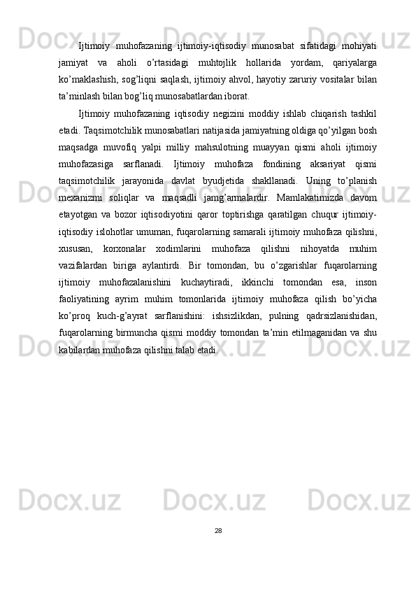 Ijtimoiy   muhofazaning   ijtimoiy-iqtisodiy   munosabat   sifatidagi   mohiyati
jamiyat   va   aholi   o’rtasidagi   muhtojlik   hollarida   yordam,   qariyalarga
ko’maklashish,  sog’liqni saqlash,  ijtimoiy ahvol, hayotiy zaruriy vositalar  bilan
ta’minlash bilan bog’liq munosabatlardan iborat.
Ijtimoiy   muhofazaning   iqtisodiy   negizini   moddiy   ishlab   chiqarish   tashkil
etadi. Taqsimotchilik munosabatlari natijasida jamiyatning oldiga qo’yilgan bosh
maqsadga   muvofiq   yalpi   milliy   mahsulotning   muayyan   qismi   aholi   ijtimoiy
muhofazasiga   sarflanadi.   Ijtimoiy   muhofaza   fondining   aksariyat   qismi
taqsimotchilik   jarayonida   davlat   byudjetida   shakllanadi.   Uning   to’planish
mexanizmi   soliqlar   va   maqsadli   jamg’armalardir.   Mamlakatimizda   davom
etayotgan   va   bozor   iqtisodiyotini   qaror   toptirishga   qaratilgan   chuqur   ijtimoiy-
iqtisodiy islohotlar umuman, fuqarolarning samarali ijtimoiy muhofaza qilishni,
xususan,   korxonalar   xodimlarini   muhofaza   qilishni   nihoyatda   muhim
vazifalardan   biriga   aylantirdi.   Bir   tomondan,   bu   o’zgarishlar   fuqarolarning
ijtimoiy   muhofazalanishini   kuchaytiradi,   ikkinchi   tomondan   esa,   inson
faoliyatining   ayrim   muhim   tomonlarida   ijtimoiy   muhofaza   qilish   bo’yicha
ko’proq   kuch-g’ayrat   sarflanishini:   ishsizlikdan,   pulning   qadrsizlanishidan,
fuqarolarning   birmuncha   qismi   moddiy   tomondan   ta’min   etilmaganidan   va   shu
kabilardan muhofaza qilishni talab etadi.
28