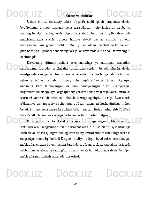 Xulosa va takliflar
Ushbu   bitiruv   malakviy   ishini   o’rganib   tahlil   qilish   jarayonida   davlat
byudjetining   ijtimoiy-madaniy   soha   xarajatlarini   moliyalashtirish   tartibi   va
unining   byudjet   mablag’larida   tutgan   o’rni   atroflicha   o’rganib   yillar   davomida
mamlakatimizda   kuchli   ijtimoiy   himoya   davlat   dasturi   asosida   ish   olib
borilayotganligini   guvohi   bo’ldim.   Xorijiy   mamlaktlar   misolida   bu   ko’rsatkich
juda ham past. Ijtimoiy soha xarajatlari yillar davomida o’sib aholi farovonligini
oshirmoqda.
Davlatning   ijtimoiy   sohani   rivojlantirishga   yo’naltirilgan   xarajatlari
jamiyatning   iqtisodiy   salohiyatini   oshirishga   yordam   beradi,   chunki   davlat
amalga oshirayotgan, aholining hamma qatlamlari manfaatlariga dahldor bo’lgan
iqtisodiy   faoliyat   natijalari   ijtimoiy   soha   orqali   ro’yobga   chiqadi.   Ayniqsa,
aholining   kam   ta’minlangan   va   kam   himoyalangan   qismi   -qariyalarga,
nogironlar, bolalarga, ayollarga ijtimoiy yordam berish va ularga yaxshi turmush
sharoitni   yaratish   bir   tizimidan   ikkinchi   tizimga   og’riqsiz   o’tishga,   fuqarolarda
o’tkazilayotgan   iqtisodiy   islohotlarga   bo’lgan   ishonchni   kuchaytirishga   imkon
beradi.Ijtimoiy soha xarajatlari ichida ta’lim yuqori ulushni tashki etib 2012-yil
bu ko’rsatkich jami xarajatlarga nisbatan 34 foizni tashkil qilgan.
Bizning   fikrimizcha,   kasallik   darajasini   etiborga   olgan   holda,   kunduzgi
statsionarlarni   kengaytirish   bilan   shifoxonalarda   o’rin   kunlarini   qisqartirishga
erishish va iqtisod qilingan mablag’larni tibbiy xizmat sifatini oshirishga sarflash
maqsadga   muvofiq   bo’ladi.Kelgusi   moliya   yiliga   byudjetdan   ajratiladigan
mablag’lar olishga buyurtmalarni berishda sog’liqni saqlash xarajatlari tarkibida
ushbu muassasalarning salmog’ini oshirish kerak bo’ladi, bunda davlat byudjeti
mablag’larini ishlatish samaradorligi oshadi.
29