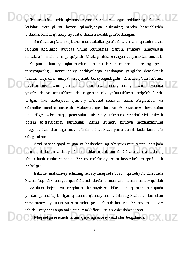 yo’li»   asarida   kuchli   ijtimoiy   siyosat   iqtisodiy   o’zgartirishlarning   ishonchli
kafolati   ekanligi   va   bozor   iqtisodiyotiga   o’tishning   barcha   bosqichlarida
oldindan kuchli ijtimoiy siyosat o’tkazish kerakligi ta’kidlangan.
Bu shuni anglatadiki, bozor munosabatlariga o’tish davridagi iqtisodiy tizim
islohoti   aholining,   ayniqsa   uning   kambag’al   qismini   ijtimoiy   himoyalash
masalasi  birinchi  o’ringa qo’yildi. Mustaqillikka  erishgan vaqtimizdan boshlab,
erishilgan   ulkan   yutuqlarimizdan   biri   bu   bozor   munosabatlarining   qaror
topayotganligi,   umuminsoniy   qadriyatlarga   asoslangan   yangicha   demokratik
tuzum,   fuqarolik   jamiyati   rivojlanib   borayotganligidir.   Birinchi   Prezidentimiz
I.A.Karimov   o’zining   bir   qancha   asarlarida   ijtimoiy   himoya   tizimini   yanada
yaxshilash   va   mustahkamlash   to’grisida   o’z   yo’nalishlarini   belgilab   berdi.
O’tgan   davr   mobaynida   ijtimoiy   ta’minot   sohasida   ulkan   o’zgarishlar   va
islohotlar   amalga   oshirildi.   Hukumat   qarorlari   va   Prezidentimiz   tomonidan
chiqarilgan   «Ish   haqi,   pensiyalar,   stipendiyalarlarning   miqdorlarini   oshirib
borish   to’g’risida»gi   farmonlari   kuchli   ijtimoiy   himoya   mexanizmining
o’zgaruvchan   sharoitga   mos   bo’lishi   uchun   kuchaytirib   borish   tadbirlarini   o’z
ichiga olgan.
Ayni   paytda   qayd   etilgan   va   boshqalarning   o’z   yechimini   yetarli   darajada
ta’minlash   borasida   ilmiy   izlanish   ishlarini   olib   borish   dolzarb   va   maqsadlidir,
shu   sababli   ushbu   mavzuda   Bitiruv   malakaviy   ishini   tayyorlash   maqsad   qilib
qo’yilgan.
Bitiruv   malakaviy   ishining   asosiy   maqsadi -bozor   iqtisodiyoti   sharoitida
kuchli fuqarolik jamiyati qurish hamda davlat tomonidan aholini ijtimoiy qo’llab
quvvatlash   hajmi   va   miqdorini   ko’paytirish   bilan   bir   qatorda   haqiqatda
yordamga muhtoj bo’lgan qatlamini ijtimoiy himoyalshning kuchli va tasirchan
mexanizmini   yaratish   va   samaradorligini   oshirish   borasida   Bitiruv   malakaviy
ishida ilmiy asoslanga aniq amaliy takliflarni ishlab chiqishdan iborat.
Maqsadga erishish uchun quydagi asosiy vazifalar belgilandi:
3