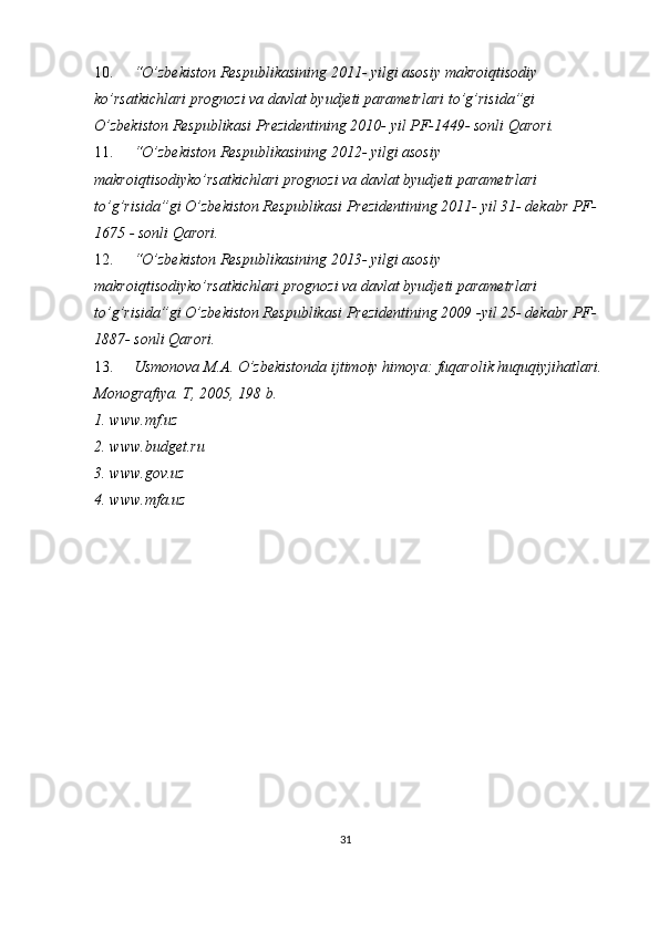 10. “O’zbekiston Respublikasining 2011- yilgi asosiy makroiqtisodiy 
ko’rsatkichlari prognozi va davlat byudjeti parametrlari to’g’risida”gi 
O’zbekiston Respublikasi Prezidentining 2010- yil PF-1449- sonli Qarori.
11. “O’zbekiston Respublikasining 2012- yilgi asosiy 
makroiqtisodiyko’rsatkichlari prognozi va davlat byudjeti parametrlari 
to’g’risida”gi O’zbekiston Respublikasi Prezidentining 2011- yil 31- dekabr PF-
1675 - sonli Qarori.
12. “O’zbekiston Respublikasining 2013- yilgi asosiy 
makroiqtisodiyko’rsatkichlari prognozi va davlat byudjeti parametrlari 
to’g’risida”gi O’zbekiston Respublikasi Prezidentining 2009 -yil 25- dekabr PF-
1887- sonli Qarori.
13. Usmonova M.A. O’zbekistonda ijtimoiy himoya: fuqarolik huquqiyjihatlari.
Monografiya. T, 2005, 198 b.
1. www.mf.uz
2. www.budget.ru
3. www.gov.uz
4. www.mfa.uz
31 