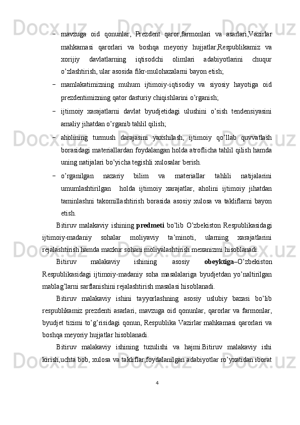 - mavzuga   oid   qonunlar,   Prezdent   qaror,farmonlari   va   asarlari,Vazirlar
mahkamasi   qarorlari   va   boshqa   meyoriy   hujjatlar,Respublikamiz   va
xorijiy   davlatlarning   iqtisodchi   olimlari   adabiyotlarini   chuqur
o’zlashtirish, ular asosida fikr-mulohazalarni bayon etish;
- mamlakatimizning   muhum   ijtimoiy-iqtisodiy   va   siyosiy   hayotiga   oid
prezdentimizning qator dasturiy chiqishlarini o’rganish;
- ijtimoiy   xarajatlarni   davlat   byudjetidagi   ulushini   o’sish   tendensiyasini
amaliy jihatdan o’rganib tahlil qilish;
- aholining   turmush   darajasini   yaxshilash,   ijtimoiy   qo’llab   quvvatlash
borasidagi materiallardan foydalangan holda atroflicha tahlil qilish hamda
uning natijalari bo’yicha tegishli xulosalar berish.
- o’rganilgan   nazariy   bilim   va   materiallar   tahlili   natijalarini
umumlashtirilgan     holda   ijtimoiy   xarajatlar,   aholini   ijtimoiy   jihatdan
taminlashni   takomillashtirish   borasida   asosiy   xulosa   va   takliflarni   bayon
etish.
Bitiruv   malakaviy   ishining   predmeti   bo’lib   O’zbekiston   Respublikasidagi
ijtimoiy-madaniy   sohalar   moliyaviy   ta’minoti,   ularning   xarajatlarini
rejalashtirish hamda mazkur sohani moliyalashtirish mexanizmi hisoblanadi.
Bitiruv  malakaviy  ishining  asosiy obeyktiga –O’zbekiston
Respublikasidagi   ijtimoiy-madaniy   soha   masalalariga   byudjetdan   yo’naltirilgan
mablag’larni sarflanishini rejalashtirish masalasi hisoblanadi.
Bitiruv   malakaviy   ishini   tayyorlashning   asosiy   uslubiy   bazasi   bo’lib
respublikamiz   prezdenti   asarlari,   mavzuga   oid   qonunlar,   qarorlar   va   farmonlar,
byudjet tizimi  to’g’risidagi  qonun, Respublika Vazirlar mahkamasi  qarorlari  va
boshqa meyoriy hujjatlar hisoblanadi.
Bitiruv   malakaviy   ishining   tuzulishi   va   hajmi.Bitiruv   malakaviy   ishi
kirish,uchta bob, xulosa va takliflar,foydalanilgan adabiyotlar ro’yxatidan iborat
4
