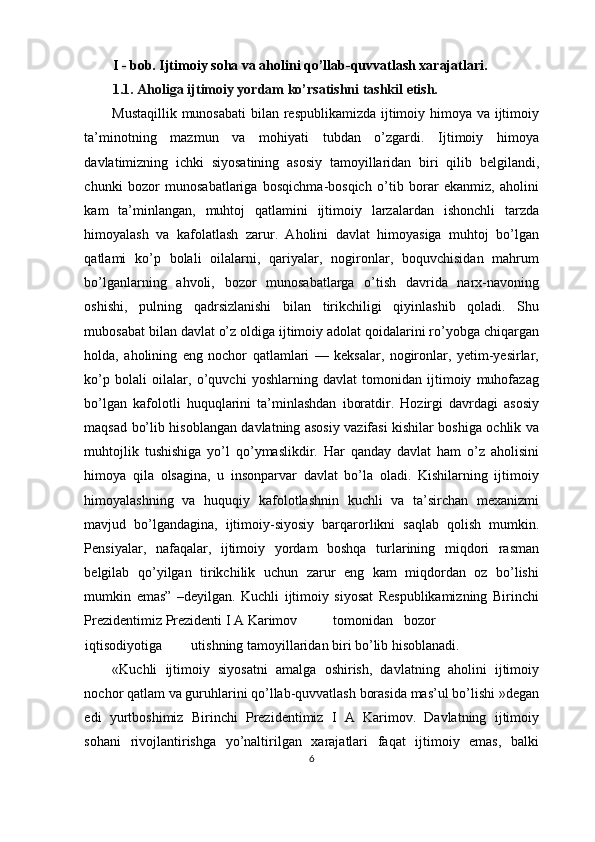 I - bob. Ijtimoiy soha va aholini qo’llab-quvvatlash xarajatlari.
1.1. Aholiga ijtimoiy yordam ko’rsatishni tashkil etish.
Mustaqillik munosabati  bilan respublikamizda ijtimoiy himoya va ijtimoiy
ta’minotning   mazmun   va   mohiyati   tubdan   o’zgardi.   Ijtimoiy   himoya
davlatimizning   ichki   siyosatining   asosiy   tamoyillaridan   biri   qilib   belgilandi,
chunki   bozor   munosabatlariga   bosqichma-bosqich   o’tib   borar   ekanmiz,   aholini
kam   ta’minlangan,   muhtoj   qatlamini   ijtimoiy   larzalardan   ishonchli   tarzda
himoyalash   va   kafolatlash   zarur.   Aholini   davlat   himoyasiga   muhtoj   bo’lgan
qatlami   ko’p   bolali   oilalarni,   qariyalar,   nogironlar,   boquvchisidan   mahrum
bo’lganlarning   ahvoli,   bozor   munosabatlarga   o’tish   davrida   narx-navoning
oshishi,   pulning   qadrsizlanishi   bilan   tirikchiligi   qiyinlashib   qoladi.   Shu
mubosabat bilan davlat o’z oldiga ijtimoiy adolat qoidalarini ro’yobga chiqargan
holda,   aholining   eng   nochor   qatlamlari   —   keksalar,   nogironlar,   yetim-yesirlar,
ko’p   bolali   oilalar,   o’quvchi   yoshlarning   davlat   tomonidan   ijtimoiy   muhofazag
bo’lgan   kafolotli   huquqlarini   ta’minlashdan   iboratdir.   Hozirgi   davrdagi   asosiy
maqsad bo’lib hisoblangan davlatning asosiy vazifasi kishilar boshiga ochlik va
muhtojlik   tushishiga   yo’l   qo’ymaslikdir.   Har   qanday   davlat   ham   o’z   aholisini
himoya   qila   olsagina,   u   insonparvar   davlat   bo’la   oladi.   Kishilarning   ijtimoiy
himoyalashning   va   huquqiy   kafolotlashnin   kuchli   va   ta’sirchan   mexanizmi
mavjud   bo’lgandagina,   ijtimoiy-siyosiy   barqarorlikni   saqlab   qolish   mumkin.
Pensiyalar,   nafaqalar,   ijtimoiy   yordam   boshqa   turlarining   miqdori   rasman
belgilab   qo’yilgan   tirikchilik   uchun   zarur   eng   kam   miqdordan   oz   bo’lishi
mumkin   emas”   –deyilgan.   Kuchli   ijtimoiy   siyosat   Respublikamizning   Birinchi
Prezidentimiz Prezidenti I A Karimov  tomonidan  bozor  
iqtisodiyotiga  utishning tamoyillaridan biri bo’lib hisoblanadi.
«Kuchli   ijtimoiy   siyosatni   amalga   oshirish,   davlatning   aholini   ijtimoiy
nochor qatlam va guruhlarini qo’llab-quvvatlash borasida mas’ul bo’lishi »degan
edi   yurtboshimiz   Birinchi   Prezidentimiz   I   A   Karimov.   Davlatning   ijtimoiy
sohani   rivojlantirishga   yo’naltirilgan   xarajatlari   faqat   ijtimoiy   emas,   balki
6