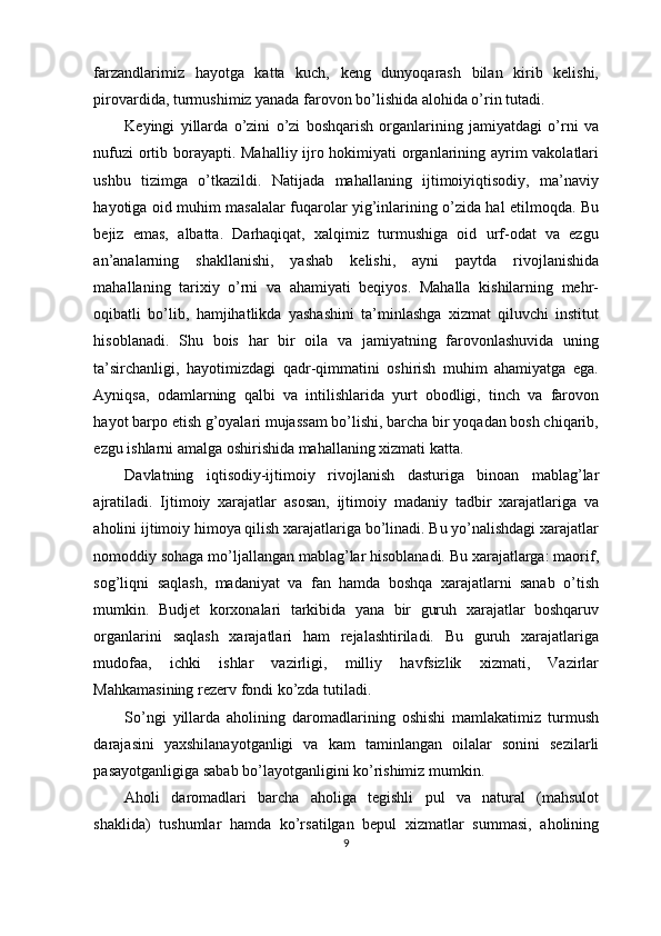 farzandlarimiz   hayotga   katta   kuch,   keng   dunyoqarash   bilan   kirib   kelishi,
pirovardida, turmushimiz yanada farovon bo’lishida alohida o’rin tutadi.
Keyingi   yillarda   o’zini   o’zi   boshqarish   organlarining   jamiyatdagi   o’rni   va
nufuzi ortib borayapti. Mahalliy ijro hokimiyati organlarining ayrim vakolatlari
ushbu   tizimga   o’tkazildi.   Natijada   mahallaning   ijtimoiyiqtisodiy,   ma’naviy
hayotiga oid muhim masalalar fuqarolar yig’inlarining o’zida hal etilmoqda. Bu
bejiz   emas,   albatta.   Darhaqiqat,   xalqimiz   turmushiga   oid   urf-odat   va   ezgu
an’analarning   shakllanishi,   yashab   kelishi,   ayni   paytda   rivojlanishida
mahallaning   tarixiy   o’rni   va   ahamiyati   beqiyos.   Mahalla   kishilarning   mehr-
oqibatli   bo’lib,   hamjihatlikda   yashashini   ta’minlashga   xizmat   qiluvchi   institut
hisoblanadi.   Shu   bois   har   bir   oila   va   jamiyatning   farovonlashuvida   uning
ta’sirchanligi,   hayotimizdagi   qadr-qimmatini   oshirish   muhim   ahamiyatga   ega.
Ayniqsa,   odamlarning   qalbi   va   intilishlarida   yurt   obodligi,   tinch   va   farovon
hayot barpo etish g’oyalari mujassam bo’lishi, barcha bir yoqadan bosh chiqarib,
ezgu ishlarni amalga oshirishida mahallaning xizmati katta.
Davlatning   iqtisodiy-ijtimoiy   rivojlanish   dasturiga   binoan   mablag’lar
ajratiladi.   Ijtimoiy   xarajatlar   asosan,   ijtimoiy   madaniy   tadbir   xarajatlariga   va
aholini ijtimoiy himoya qilish xarajatlariga bo’linadi. Bu yo’nalishdagi xarajatlar
nomoddiy sohaga mo’ljallangan mablag’lar hisoblanadi. Bu xarajatlarga: maorif,
sog’liqni   saqlash,   madaniyat   va   fan   hamda   boshqa   xarajatlarni   sanab   o’tish
mumkin.   Budjet   korxonalari   tarkibida   yana   bir   guruh   xarajatlar   boshqaruv
organlarini   saqlash   xarajatlari   ham   rejalashtiriladi.   Bu   guruh   xarajatlariga
mudofaa,   ichki   ishlar   vazirligi,   milliy   havfsizlik   xizmati,   Vazirlar
Mahkamasining rezerv fondi ko’zda tutiladi.
So’ngi   yillarda   aholining   daromadlarining   oshishi   mamlakatimiz   turmush
darajasini   yaxshilanayotganligi   va   kam   taminlangan   oilalar   sonini   sezilarli
pasayotganligiga sabab bo’layotganligini ko’rishimiz mumkin.
Aholi   daromadlari   barcha   aholiga   tegishli   pul   va   natural   (mahsulot
shaklida)   tushumlar   hamda   ko’rsatilgan   bepul   xizmatlar   summasi,   aholining
9