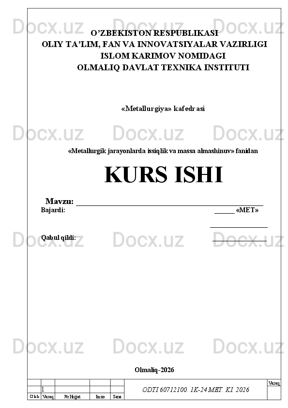 O’ lch
Va raq №  Hujjat Imzo Sana Va raq
ODTI 60712100. 1K-24 МЕТ.  KI . 2026O’ZB E KISTON R E SPUBLIKASI 
OLIY TA ’ LIM, FAN VA INNOVATSIYALAR VAZIRLIGI
ISLOM KARIMOV NOMIDAGI
OLMALIQ DAVLAT T E XNIKA INSTITUTI
«Metallurgiya» kafedrasi
«Metallurgik jarayonlarda issiqlik va massa almashinuv» fanidan
KURS ISHI
Mavzu: ___________________________________________
Bajardi:  ______ « М Е Т »
_________________
Qabul qildi: __ ______________
Olmaliq-2026
1 