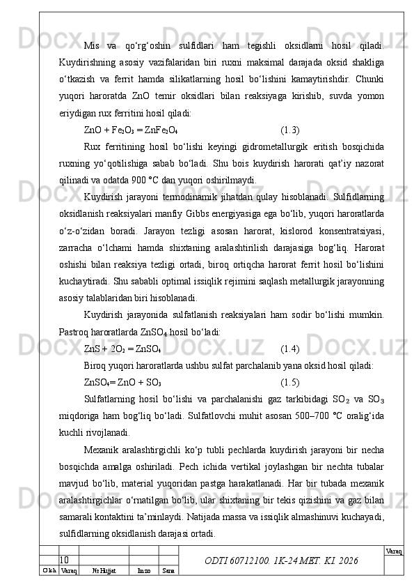 O’ lch
Va raq №  Hujjat Imzo Sana Va raq
ODTI 60712100. 1K-24 МЕТ.  KI . 2026Mis   va   qo‘rg‘oshin   sulfidlari   ham   tegishli   oksidlarni   hosil   qiladi.
Kuydirishning   asosiy   vazifalaridan   biri   ruxni   maksimal   darajada   oksid   shakliga
o‘tkazish   va   ferrit   hamda   silikatlarning   hosil   bo‘lishini   kamaytirishdir.   Chunki
yuqori   haroratda   ZnO   temir   oksidlari   bilan   reaksiyaga   kirishib,   suvda   yomon
eriydigan rux ferritini hosil qiladi:
ZnO + Fe
2 O
3  = ZnFe
2 O
4 (1.3)
Rux   ferritining   hosil   bo‘lishi   keyingi   gidrometallurgik   eritish   bosqichida
ruxning   yo‘qotilishiga   sabab   bo‘ladi.   Shu   bois   kuydirish   harorati   qat’iy   nazorat
qilinadi va odatda 900 °C dan yuqori oshirilmaydi. 
Kuydirish   jarayoni   termodinamik   jihatdan   qulay   hisoblanadi.   Sulfidlarning
oksidlanish reaksiyalari manfiy Gibbs energiyasiga ega bo‘lib, yuqori haroratlarda
o‘z-o‘zidan   boradi.   Jarayon   tezligi   asosan   harorat,   kislorod   konsentratsiyasi,
zarracha   o‘lchami   hamda   shixtaning   aralashtirilish   darajasiga   bog‘liq.   Harorat
oshishi   bilan   reaksiya   tezligi   ortadi,   biroq   ortiqcha   harorat   ferrit   hosil   bo‘lishini
kuchaytiradi. Shu sababli optimal issiqlik rejimini saqlash metallurgik jarayonning
asosiy talablaridan biri hisoblanadi.
Kuydirish   jarayonida   sulfatlanish   reaksiyalari   ham   sodir   bo‘lishi   mumkin.
Pastroq haroratlarda ZnSO  hosil bo‘ladi:₄
ZnS + 2O
2  = ZnSO
4 (1.4)
Biroq yuqori haroratlarda ushbu sulfat parchalanib yana oksid hosil qiladi:
ZnSO
4 = ZnO + SO
3 (1.5)
Sulfatlarning   hosil   bo‘lishi   va   parchalanishi   gaz   tarkibidagi   SO   va   SO	
₂ ₃
miqdoriga   ham   bog‘liq  bo‘ladi.  Sulfatlovchi   muhit   asosan   500–700   °C   oralig‘ida
kuchli rivojlanadi. 
Mexanik   aralashtirgichli   ko‘p   tubli   pechlarda   kuydirish   jarayoni   bir   necha
bosqichda   amalga   oshiriladi.   Pech   ichida   vertikal   joylashgan   bir   nechta   tubalar
mavjud   bo‘lib,   material   yuqoridan   pastga   harakatlanadi.   Har   bir   tubada   mexanik
aralashtirgichlar o‘rnatilgan bo‘lib, ular shixtaning bir tekis qizishini  va gaz bilan
samarali kontaktini ta’minlaydi. Natijada massa va issiqlik almashinuvi kuchayadi,
sulfidlarning oksidlanish darajasi ortadi.
10 