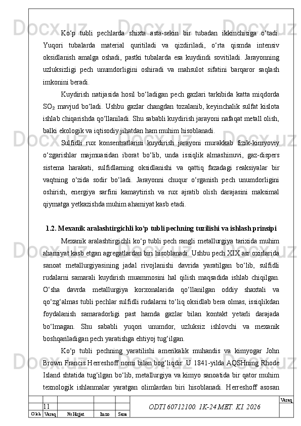 O’ lch
Va raq №  Hujjat Imzo Sana Va raq
ODTI 60712100. 1K-24 МЕТ.  KI . 2026Ko‘p   tubli   pechlarda   shixta   asta-sekin   bir   tubadan   ikkinchisiga   o‘tadi.
Yuqori   tubalarda   material   quritiladi   va   qizdiriladi,   o‘rta   qismda   intensiv
oksidlanish   amalga   oshadi,   pastki   tubalarda   esa   kuydindi   sovitiladi.   Jarayonning
uzluksizligi   pech   unumdorligini   oshiradi   va   mahsulot   sifatini   barqaror   saqlash
imkonini beradi.
Kuydirish   natijasida   hosil   bo‘ladigan   pech  gazlari   tarkibida   katta   miqdorda
SO   mavjud   bo‘ladi.   Ushbu   gazlar   changdan   tozalanib,   keyinchalik   sulfat   kislota₂
ishlab chiqarishda qo‘llaniladi. Shu sababli kuydirish jarayoni nafaqat metall olish,
balki ekologik va iqtisodiy jihatdan ham muhim hisoblanadi.
Sulfidli   rux   konsentratlarini   kuydirish   jarayoni   murakkab   fizik-kimyoviy
o‘zgarishlar   majmuasidan   iborat   bo‘lib,   unda   issiqlik   almashinuvi,   gaz-dispers
sistema   harakati,   sulfidlarning   oksidlanishi   va   qattiq   fazadagi   reaksiyalar   bir
vaqtning   o‘zida   sodir   bo‘ladi.   Jarayonni   chuqur   o‘rganish   pech   unumdorligini
oshirish,   energiya   sarfini   kamaytirish   va   rux   ajratib   olish   darajasini   maksimal
qiymatga yetkazishda muhim ahamiyat kasb etadi.
1.2. Mexanik aralashtirgichli ko‘p tubli pechning tuzilishi va ishlash prinsipi
Mexanik aralashtirgichli ko‘p tubli pech rangli metallurgiya tarixida muhim
ahamiyat kasb etgan agregatlardan biri hisoblanadi. Ushbu pech XIX asr oxirlarida
sanoat   metallurgiyasining   jadal   rivojlanishi   davrida   yaratilgan   bo‘lib,   sulfidli
rudalarni   samarali   kuydirish   muammosini   hal   qilish   maqsadida   ishlab   chiqilgan.
O‘sha   davrda   metallurgiya   korxonalarida   qo‘llanilgan   oddiy   shaxtali   va
qo‘zg‘almas tubli pechlar sulfidli rudalarni to‘liq oksidlab bera olmas, issiqlikdan
foydalanish   samaradorligi   past   hamda   gazlar   bilan   kontakt   yetarli   darajada
bo‘lmagan.   Shu   sababli   yuqori   unumdor,   uzluksiz   ishlovchi   va   mexanik
boshqariladigan pech yaratishga ehtiyoj tug‘ilgan.
Ko‘p   tubli   pechning   yaratilishi   amerikalik   muhandis   va   kimyogar   John
Brown Francis Herreshoff nomi bilan bog‘liqdir. U 1841-yilda AQSHning Rhode
Island shtatida tug‘ilgan bo‘lib, metallurgiya va kimyo sanoatida bir qator muhim
texnologik   ishlanmalar   yaratgan   olimlardan   biri   hisoblanadi.   Herreshoff   asosan
11 