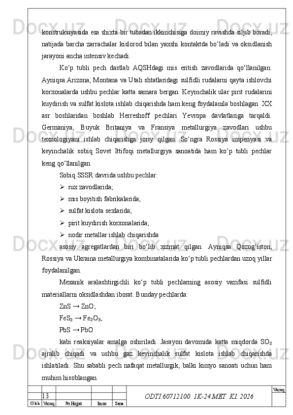 O’ lch
Va raq №  Hujjat Imzo Sana Va raq
ODTI 60712100. 1K-24 МЕТ.  KI . 2026konstruksiyasida esa shixta bir tubadan ikkinchisiga doimiy ravishda siljib boradi,
natijada barcha zarrachalar kislorod bilan yaxshi kontaktda bo‘ladi va oksidlanish
jarayoni ancha intensiv kechadi.
Ko‘p   tubli   pech   dastlab   AQSHdagi   mis   eritish   zavodlarida   qo‘llanilgan.
Ayniqsa Arizona, Montana va Utah shtatlaridagi sulfidli rudalarni qayta ishlovchi
korxonalarda ushbu pechlar katta samara bergan. Keyinchalik ular pirit rudalarini
kuydirish va sulfat kislota ishlab chiqarishda ham keng foydalanila boshlagan. XX
asr   boshlaridan   boshlab   Herreshoff   pechlari   Yevropa   davlatlariga   tarqaldi.
Germaniya,   Buyuk   Britaniya   va   Fransiya   metallurgiya   zavodlari   ushbu
texnologiyani   ishlab   chiqarishga   joriy   qilgan.   So‘ngra   Rossiya   imperiyasi   va
keyinchalik   sobiq   Sovet   Ittifoqi   metallurgiya   sanoatida   ham   ko‘p   tubli   pechlar
keng qo‘llanilgan.
Sobiq SSSR davrida ushbu pechlar:
 rux zavodlarida;
 mis boyitish fabrikalarida;
 sulfat kislota sexlarida;
 pirit kuydirish korxonalarida;
 nodir metallar ishlab chiqarishda
asosiy   agregatlardan   biri   bo‘lib   xizmat   qilgan.   Ayniqsa   Qozog‘iston,
Rossiya va Ukraina metallurgiya kombinatalarida ko‘p tubli pechlardan uzoq yillar
foydalanilgan.
Mexanik   aralashtirgichli   ko‘p   tubli   pechlarning   asosiy   vazifasi   sulfidli
materiallarni oksidlashdan iborat. Bunday pechlarda:
ZnS → ZnO;
FeS  → Fe O ;₂ ₂ ₃
PbS → PbO
kabi   reaksiyalar   amalga   oshiriladi.   Jarayon   davomida   katta   miqdorda   SO	
₂
ajralib   chiqadi   va   ushbu   gaz   keyinchalik   sulfat   kislota   ishlab   chiqarishda
ishlatiladi.  Shu  sababli   pech  nafaqat   metallurgik,  balki  kimyo  sanoati   uchun  ham
muhim hisoblangan.
13 
