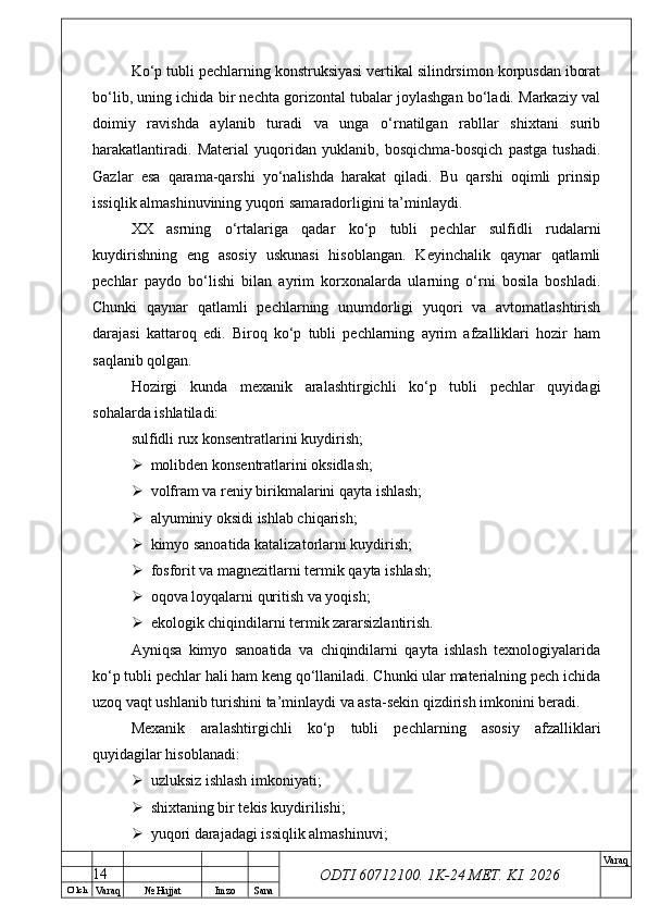 O’ lch
Va raq №  Hujjat Imzo Sana Va raq
ODTI 60712100. 1K-24 МЕТ.  KI . 2026Ko‘p tubli pechlarning konstruksiyasi vertikal silindrsimon korpusdan iborat
bo‘lib, uning ichida bir nechta gorizontal tubalar joylashgan bo‘ladi. Markaziy val
doimiy   ravishda   aylanib   turadi   va   unga   o‘rnatilgan   rabllar   shixtani   surib
harakatlantiradi.   Material   yuqoridan   yuklanib,   bosqichma-bosqich   pastga   tushadi.
Gazlar   esa   qarama-qarshi   yo‘nalishda   harakat   qiladi.   Bu   qarshi   oqimli   prinsip
issiqlik almashinuvining yuqori samaradorligini ta’minlaydi.
XX   asrning   o‘rtalariga   qadar   ko‘p   tubli   pechlar   sulfidli   rudalarni
kuydirishning   eng   asosiy   uskunasi   hisoblangan.   Keyinchalik   qaynar   qatlamli
pechlar   paydo   bo‘lishi   bilan   ayrim   korxonalarda   ularning   o‘rni   bosila   boshladi.
Chunki   qaynar   qatlamli   pechlarning   unumdorligi   yuqori   va   avtomatlashtirish
darajasi   kattaroq   edi.   Biroq   ko‘p   tubli   pechlarning   ayrim   afzalliklari   hozir   ham
saqlanib qolgan.
Hozirgi   kunda   mexanik   aralashtirgichli   ko‘p   tubli   pechlar   quyidagi
sohalarda ishlatiladi:
sulfidli rux konsentratlarini kuydirish;
 molibden konsentratlarini oksidlash;
 volfram va reniy birikmalarini qayta ishlash;
 alyuminiy oksidi ishlab chiqarish;
 kimyo sanoatida katalizatorlarni kuydirish;
 fosforit va magnezitlarni termik qayta ishlash;
 oqova loyqalarni quritish va yoqish;
 ekologik chiqindilarni termik zararsizlantirish.
Ayniqsa   kimyo   sanoatida   va   chiqindilarni   qayta   ishlash   texnologiyalarida
ko‘p tubli pechlar hali ham keng qo‘llaniladi. Chunki ular materialning pech ichida
uzoq vaqt ushlanib turishini ta’minlaydi va asta-sekin qizdirish imkonini beradi.
Mexanik   aralashtirgichli   ko‘p   tubli   pechlarning   asosiy   afzalliklari
quyidagilar hisoblanadi:
 uzluksiz ishlash imkoniyati;
 shixtaning bir tekis kuydirilishi;
 yuqori darajadagi issiqlik almashinuvi;
14 