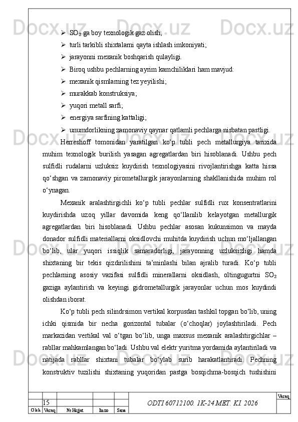 O’ lch
Va raq №  Hujjat Imzo Sana Va raq
ODTI 60712100. 1K-24 МЕТ.  KI . 2026 SO  ga boy texnologik gaz olish;₂
 turli tarkibli shixtalarni qayta ishlash imkoniyati;
 jarayonni mexanik boshqarish qulayligi.
 Biroq ushbu pechlarning ayrim kamchiliklari ham mavjud:
 mexanik qismlarning tez yeyilishi;
 murakkab konstruksiya;
 yuqori metall sarfi;
 energiya sarfining kattaligi;
 unumdorlikning zamonaviy qaynar qatlamli pechlarga nisbatan pastligi.
Herreshoff   tomonidan   yaratilgan   ko‘p   tubli   pech   metallurgiya   tarixida
muhim   texnologik   burilish   yasagan   agregatlardan   biri   hisoblanadi.   Ushbu   pech
sulfidli   rudalarni   uzluksiz   kuydirish   texnologiyasini   rivojlantirishga   katta   hissa
qo‘shgan   va   zamonaviy   pirometallurgik   jarayonlarning   shakllanishida   muhim   rol
o‘ynagan.
Mexanik   aralashtirgichli   ko‘p   tubli   pechlar   sulfidli   rux   konsentratlarini
kuydirishda   uzoq   yillar   davomida   keng   qo‘llanilib   kelayotgan   metallurgik
agregatlardan   biri   hisoblanadi.   Ushbu   pechlar   asosan   kukunsimon   va   mayda
donador  sulfidli  materiallarni  oksidlovchi  muhitda kuydirish  uchun mo‘ljallangan
bo‘lib,   ular   yuqori   issiqlik   samaradorligi,   jarayonning   uzluksizligi   hamda
shixtaning   bir   tekis   qizdirilishini   ta’minlashi   bilan   ajralib   turadi.   Ko‘p   tubli
pechlarning   asosiy   vazifasi   sulfidli   minerallarni   oksidlash,   oltingugurtni   SO	
₂
gaziga   aylantirish   va   keyingi   gidrometallurgik   jarayonlar   uchun   mos   kuydindi
olishdan iborat.
Ko‘p tubli pech silindrsimon vertikal korpusdan tashkil topgan bo‘lib, uning
ichki   qismida   bir   necha   gorizontal   tubalar   (o‘choqlar)   joylashtiriladi.   Pech
markazidan   vertikal   val   o‘tgan   bo‘lib,   unga   maxsus   mexanik   aralashtirgichlar   –
rabllar mahkamlangan bo‘ladi. Ushbu val elektr yuritma yordamida aylantiriladi va
natijada   rabllar   shixtani   tubalar   bo‘ylab   surib   harakatlantiradi.   Pechning
konstruktiv   tuzilishi   shixtaning   yuqoridan   pastga   bosqichma-bosqich   tushishini
15 