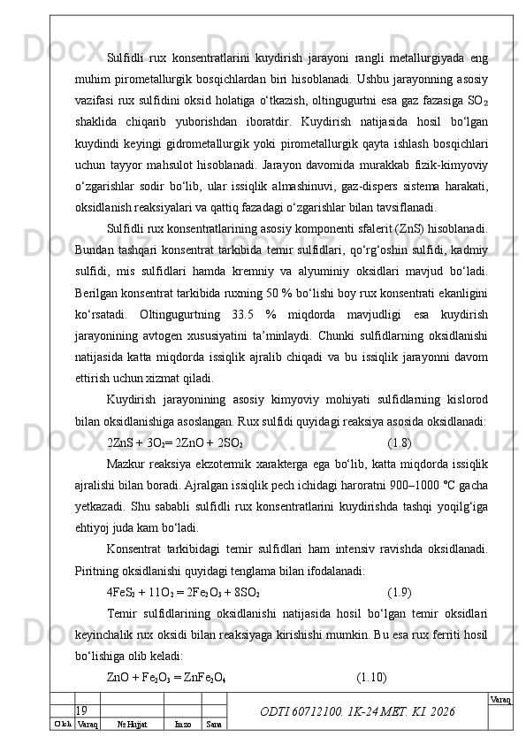 O’ lch
Va raq №  Hujjat Imzo Sana Va raq
ODTI 60712100. 1K-24 МЕТ.  KI . 2026Sulfidli   rux   konsentratlarini   kuydirish   jarayoni   rangli   metallurgiyada   eng
muhim   pirometallurgik   bosqichlardan   biri   hisoblanadi.   Ushbu   jarayonning   asosiy
vazifasi  rux sulfidini oksid holatiga o‘tkazish, oltingugurtni  esa gaz fazasiga SO₂
shaklida   chiqarib   yuborishdan   iboratdir.   Kuydirish   natijasida   hosil   bo‘lgan
kuydindi   keyingi   gidrometallurgik   yoki   pirometallurgik   qayta   ishlash   bosqichlari
uchun   tayyor   mahsulot   hisoblanadi.   Jarayon   davomida   murakkab   fizik-kimyoviy
o‘zgarishlar   sodir   bo‘lib,   ular   issiqlik   almashinuvi,   gaz-dispers   sistema   harakati,
oksidlanish reaksiyalari va qattiq fazadagi o‘zgarishlar bilan tavsiflanadi.
Sulfidli rux konsentratlarining asosiy komponenti sfalerit (ZnS) hisoblanadi.
Bundan   tashqari   konsentrat   tarkibida   temir   sulfidlari,   qo‘rg‘oshin   sulfidi,   kadmiy
sulfidi,   mis   sulfidlari   hamda   kremniy   va   alyuminiy   oksidlari   mavjud   bo‘ladi.
Berilgan konsentrat tarkibida ruxning 50 % bo‘lishi boy rux konsentrati ekanligini
ko‘rsatadi.   Oltingugurtning   33.5   %   miqdorda   mavjudligi   esa   kuydirish
jarayonining   avtogen   xususiyatini   ta’minlaydi.   Chunki   sulfidlarning   oksidlanishi
natijasida   katta   miqdorda   issiqlik   ajralib   chiqadi   va   bu   issiqlik   jarayonni   davom
ettirish uchun xizmat qiladi.
Kuydirish   jarayonining   asosiy   kimyoviy   mohiyati   sulfidlarning   kislorod
bilan oksidlanishiga asoslangan. Rux sulfidi quyidagi reaksiya asosida oksidlanadi:
2ZnS + 3O
2 = 2ZnO + 2SO
2 (1.8)
Mazkur   reaksiya   ekzotermik   xarakterga   ega   bo‘lib,   katta   miqdorda   issiqlik
ajralishi bilan boradi. Ajralgan issiqlik pech ichidagi haroratni 900–1000 °C gacha
yetkazadi.   Shu   sababli   sulfidli   rux   konsentratlarini   kuydirishda   tashqi   yoqilg‘iga
ehtiyoj juda kam bo‘ladi.
Konsentrat   tarkibidagi   temir   sulfidlari   ham   intensiv   ravishda   oksidlanadi.
Piritning oksidlanishi quyidagi tenglama bilan ifodalanadi:
4FeS
2  + 11O
2  = 2Fe
2 O
3  + 8SO
2 (1.9)
Temir   sulfidlarining   oksidlanishi   natijasida   hosil   bo‘lgan   temir   oksidlari
keyinchalik rux oksidi bilan reaksiyaga kirishishi mumkin. Bu esa rux ferriti hosil
bo‘lishiga olib keladi:
ZnO + Fe
2 O
3  = ZnFe
2 O
4 (1.10)
19 