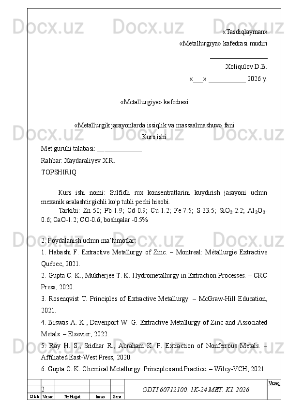 O’ lch
Va raq №  Hujjat Imzo Sana Va raq
ODTI 60712100. 1K-24 МЕТ.  KI . 2026«Т а sdiqlayman»
 «Меtallurgiya»   kafedrasi mudiri
       _________________ 
Xoliqulov D.B.
«___» ___________ 2026 y.
«Меtallurgiya»   kafedrasi
« Metallurgik jarayonlarda issiqlik va massaalmashuv »   fani
Кurs ishi
Меt guruhi talabasi: __ ___________
Rahbar: Xaydaraliyev X.R.
ТОPSHIRIQ
Кurs   ishi   nomi:   Sulfidli   rux   konsentratlarini   kuydirish   jarayoni   uchun
mexanik aralashtirgichli ko'p tubli pechi hisobi.
Tarkibi:   Zn-50;   Pb-1.9;   Cd-0.9;   Cu-1.2;   Fe-7.5;   S-33.5;   SiO -2.2;   Al O -₂ ₂ ₃
0.6; CaO-1.2; CO-0.6; boshqalar -0.5%
2. Foydalanish uchun ma’lumotlar:_
1.   Habashi   F.   Extractive   Metallurgy   of   Zinc.   –   Montreal:   Métallurgie   Extractive
Québec, 2021.
2. Gupta C. K., Mukherjee T. K. Hydrometallurgy in Extraction Processes. – CRC
Press, 2020.
3.   Rosenqvist   T.   Principles   of   Extractive   Metallurgy.   –   McGraw-Hill   Education,
2021.
4. Biswas  A. K., Davenport  W. G. Extractive Metallurgy of Zinc and Associated
Metals. – Elsevier, 2022.
5.   Ray   H.   S.,   Sridhar   R.,   Abraham   K.   P.   Extraction   of   Nonferrous   Metals.   –
Affiliated East-West Press, 2020.
6. Gupta C. K. Chemical Metallurgy: Principles and Practice. – Wiley-VCH, 2021.
2 