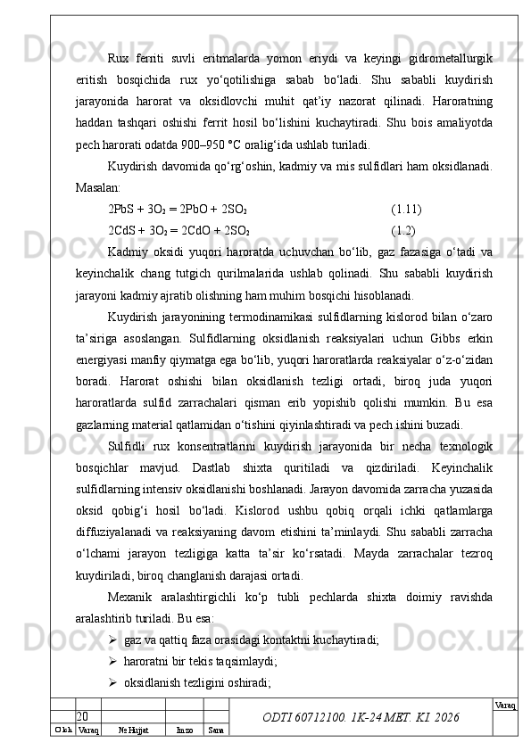 O’ lch
Va raq №  Hujjat Imzo Sana Va raq
ODTI 60712100. 1K-24 МЕТ.  KI . 2026Rux   ferriti   suvli   eritmalarda   yomon   eriydi   va   keyingi   gidrometallurgik
eritish   bosqichida   rux   yo‘qotilishiga   sabab   bo‘ladi.   Shu   sababli   kuydirish
jarayonida   harorat   va   oksidlovchi   muhit   qat’iy   nazorat   qilinadi.   Haroratning
haddan   tashqari   oshishi   ferrit   hosil   bo‘lishini   kuchaytiradi.   Shu   bois   amaliyotda
pech harorati odatda 900–950 °C oralig‘ida ushlab turiladi.
Kuydirish davomida qo‘rg‘oshin, kadmiy va mis sulfidlari ham oksidlanadi.
Masalan:
2PbS + 3O
2  = 2PbO + 2SO
2 (1.11)
2CdS + 3O
2  = 2CdO + 2SO
2 (1.2)
Kadmiy   oksidi   yuqori   haroratda   uchuvchan   bo‘lib,   gaz   fazasiga   o‘tadi   va
keyinchalik   chang   tutgich   qurilmalarida   ushlab   qolinadi.   Shu   sababli   kuydirish
jarayoni kadmiy ajratib olishning ham muhim bosqichi hisoblanadi.
Kuydirish   jarayonining  termodinamikasi   sulfidlarning  kislorod  bilan   o‘zaro
ta’siriga   asoslangan.   Sulfidlarning   oksidlanish   reaksiyalari   uchun   Gibbs   erkin
energiyasi manfiy qiymatga ega bo‘lib, yuqori haroratlarda reaksiyalar o‘z-o‘zidan
boradi.   Harorat   oshishi   bilan   oksidlanish   tezligi   ortadi,   biroq   juda   yuqori
haroratlarda   sulfid   zarrachalari   qisman   erib   yopishib   qolishi   mumkin.   Bu   esa
gazlarning material qatlamidan o‘tishini qiyinlashtiradi va pech ishini buzadi.
Sulfidli   rux   konsentratlarini   kuydirish   jarayonida   bir   necha   texnologik
bosqichlar   mavjud.   Dastlab   shixta   quritiladi   va   qizdiriladi.   Keyinchalik
sulfidlarning intensiv oksidlanishi boshlanadi. Jarayon davomida zarracha yuzasida
oksid   qobig‘i   hosil   bo‘ladi.   Kislorod   ushbu   qobiq   orqali   ichki   qatlamlarga
diffuziyalanadi   va   reaksiyaning   davom   etishini   ta’minlaydi.   Shu   sababli   zarracha
o‘lchami   jarayon   tezligiga   katta   ta’sir   ko‘rsatadi.   Mayda   zarrachalar   tezroq
kuydiriladi, biroq changlanish darajasi ortadi.
Mexanik   aralashtirgichli   ko‘p   tubli   pechlarda   shixta   doimiy   ravishda
aralashtirib turiladi. Bu esa:
 gaz va qattiq faza orasidagi kontaktni kuchaytiradi;
 haroratni bir tekis taqsimlaydi;
 oksidlanish tezligini oshiradi;
20 
