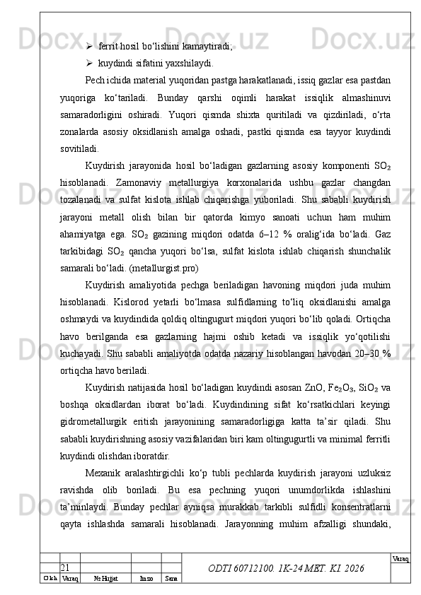 O’ lch
Va raq №  Hujjat Imzo Sana Va raq
ODTI 60712100. 1K-24 МЕТ.  KI . 2026 ferrit hosil bo‘lishini kamaytiradi;
 kuydindi sifatini yaxshilaydi.
Pech ichida material yuqoridan pastga harakatlanadi, issiq gazlar esa pastdan
yuqoriga   ko‘tariladi.   Bunday   qarshi   oqimli   harakat   issiqlik   almashinuvi
samaradorligini   oshiradi.   Yuqori   qismda   shixta   quritiladi   va   qizdiriladi,   o‘rta
zonalarda   asosiy   oksidlanish   amalga   oshadi,   pastki   qismda   esa   tayyor   kuydindi
sovitiladi.
Kuydirish   jarayonida   hosil   bo‘ladigan   gazlarning   asosiy   komponenti   SO₂
hisoblanadi.   Zamonaviy   metallurgiya   korxonalarida   ushbu   gazlar   changdan
tozalanadi   va   sulfat   kislota   ishlab   chiqarishga   yuboriladi.   Shu   sababli   kuydirish
jarayoni   metall   olish   bilan   bir   qatorda   kimyo   sanoati   uchun   ham   muhim
ahamiyatga   ega.   SO   gazining   miqdori   odatda   6–12   %   oralig‘ida   bo‘ladi.   Gaz	
₂
tarkibidagi   SO   qancha   yuqori   bo‘lsa,   sulfat   kislota   ishlab   chiqarish   shunchalik	
₂
samarali bo‘ladi. (metallurgist.pro)
Kuydirish   amaliyotida   pechga   beriladigan   havoning   miqdori   juda   muhim
hisoblanadi.   Kislorod   yetarli   bo‘lmasa   sulfidlarning   to‘liq   oksidlanishi   amalga
oshmaydi va kuydindida qoldiq oltingugurt miqdori yuqori bo‘lib qoladi. Ortiqcha
havo   berilganda   esa   gazlarning   hajmi   oshib   ketadi   va   issiqlik   yo‘qotilishi
kuchayadi. Shu sababli  amaliyotda odatda nazariy hisoblangan havodan 20–30 %
ortiqcha havo beriladi.
Kuydirish natijasida hosil bo‘ladigan kuydindi asosan ZnO, Fe O , SiO  va	
₂ ₃ ₂
boshqa   oksidlardan   iborat   bo‘ladi.   Kuydindining   sifat   ko‘rsatkichlari   keyingi
gidrometallurgik   eritish   jarayonining   samaradorligiga   katta   ta’sir   qiladi.   Shu
sababli kuydirishning asosiy vazifalaridan biri kam oltingugurtli va minimal ferritli
kuydindi olishdan iboratdir.
Mexanik   aralashtirgichli   ko‘p   tubli   pechlarda   kuydirish   jarayoni   uzluksiz
ravishda   olib   boriladi.   Bu   esa   pechning   yuqori   unumdorlikda   ishlashini
ta’minlaydi.   Bunday   pechlar   ayniqsa   murakkab   tarkibli   sulfidli   konsentratlarni
qayta   ishlashda   samarali   hisoblanadi.   Jarayonning   muhim   afzalligi   shundaki,
21 