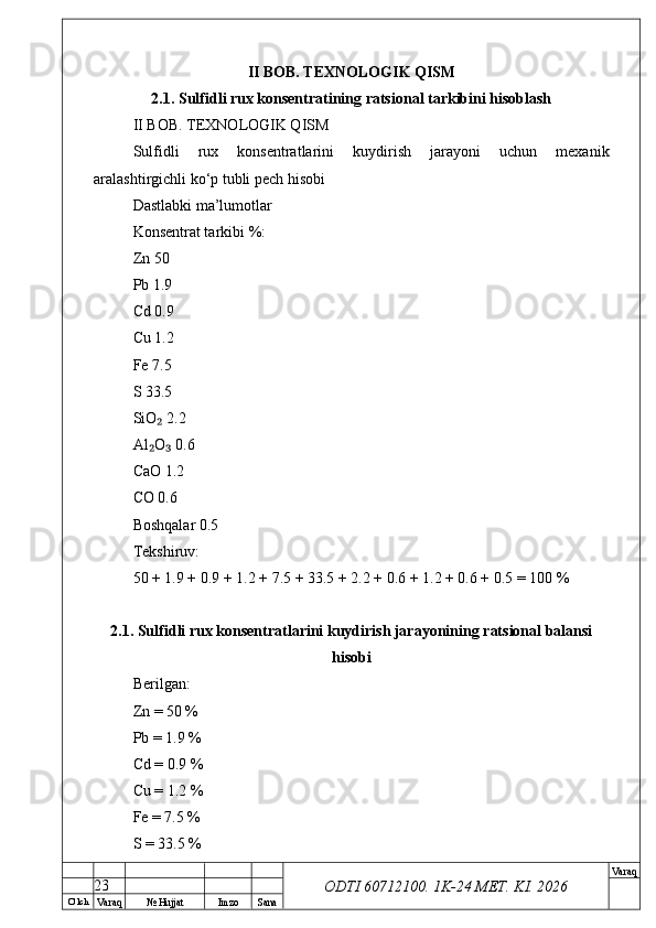 O’ lch
Va raq №  Hujjat Imzo Sana Va raq
ODTI 60712100. 1K-24 МЕТ.  KI . 2026II BOB. TEXNOLOGIK QISM
2.1. Sulfidli rux konsentratining ratsional tarkibini hisoblash
II BOB. TEXNOLOGIK QISM
Sulfidli   rux   konsentratlarini   kuydirish   jarayoni   uchun   mexanik
aralashtirgichli ko‘p tubli pech hisobi
Dastlabki ma’lumotlar
Konsentrat tarkibi %:
Zn 50
Pb 1.9
Cd 0.9
Cu 1.2
Fe 7.5
S 33.5
SiO  2.2₂
Al O  0.6
₂ ₃
CaO 1.2
CO 0.6
Boshqalar 0.5
Tekshiruv:
50 + 1.9 + 0.9 + 1.2 + 7.5 + 33.5 + 2.2 + 0.6 + 1.2 + 0.6 + 0.5 = 100 %
2.1. Sulfidli rux konsentratlarini kuydirish jarayonining ratsional balansi
hisobi
Berilgan:
Zn = 50 %
Pb = 1.9 %
Cd = 0.9 %
Cu = 1.2 %
Fe = 7.5 %
S = 33.5 %
23 