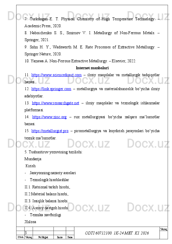 O’ lch
Va raq №  Hujjat Imzo Sana Va raq
ODTI 60712100. 1K-24 МЕТ.  KI . 20267.   Turkdogan   E.   T.   Physical   Chemistry   of   High   Temperature   Technology.   –
Academic Press, 2020.
8.   Naboichenko   S.   S.,   Smirnov   V.   I.   Metallurgy   of   Non-Ferrous   Metals.   –
Springer, 2021.
9.   Sohn   H.   Y.,   Wadsworth   M.   E.   Rate   Processes   of   Extractive   Metallurgy.   –
Springer Nature, 2020.
10. Yazawa A. Non-Ferrous Extractive Metallurgy. – Elsevier, 2022.
Internet manbalari
11.   https://www.sciencedirect.com   –   ilmiy   maqolalar   va   metallurgik   tadqiqotlar
bazasi.
12.   https://link.springer.com   –   metallurgiya   va   materialshunoslik   bo‘yicha   ilmiy
adabiyotlar.
13.   https://www.researchgate.net   –   ilmiy   maqolalar   va   texnologik   ishlanmalar
platformasi.
14.   https://www.zinc.org   –   rux   metallurgiyasi   bo‘yicha   xalqaro   ma’lumotlar
bazasi.
15.   https://metallurgist.pro   –   pirometallurgiya   va   kuydirish   jarayonlari   bo‘yicha
texnik ma’lumotlar.
5.  Т ushuntiruv yozuvining tuzilishi: 
М undarija
  К irish
- Jarayonning nazariy asoslari
- Тех nologik hisoblashlar 
II.1. Ratsional tarkib hisobi, 
II.2.Material balans hisobi, 
II.3. Issiqlik balansi hisobi
II.4. Asosiy dastgoh hisobi
- Тех nika  ха vfsizligi 
Х ulosa  
3 
