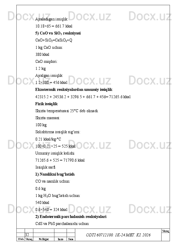 O’ lch
Va raq №  Hujjat Imzo Sana Va raq
ODTI 60712100. 1K-24 МЕТ.  KI . 2026Ajraladigan issiqlik:
10.18×65 = 661.7 kkal
5) CaO va SiO  reaksiyasi₂
CaO+SiO
2 =CaSiO
3 +Q
1 kg CaO uchun:
380 kkal
CaO miqdori:
1.2 kg
Ajralgan issiqlik:
1.2×380 = 456 kkal
Ekzotermik reaksiyalardan umumiy issiqlik
42315.2 + 24536.2 + 3296.5 + 661.7 + 456= 71265.6 kkal
Fizik issiqlik
Shixta temperaturasi 25°C deb olinadi.
Shixta massasi:
100 kg
Solishtirma issiqlik sig‘imi:
0.21 kkal/kg·°C
100×0.21×25 = 525 kkal
Umumiy issiqlik kelishi
71265.6 + 525 = 71790.6 kkal
Issiqlik sarfi
1) Namlikni bug‘latish
CO va namlik uchun:
0.6 kg
1 kg H O bug‘latish uchun:	
₂
540 kkal
0.6×540 = 324 kkal
2) Endotermik parchalanish reaksiyalari
CdS va PbS parchalanishi uchun:
32 