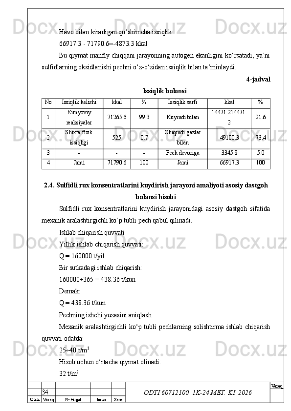 O’ lch
Va raq №  Hujjat Imzo Sana Va raq
ODTI 60712100. 1K-24 МЕТ.  KI . 2026Havo bilan kiradigan qo‘shimcha issiqlik
66917.3 - 71790.6=-4873.3 kkal
Bu qiymat manfiy chiqqani jarayonning autogen ekanligini ko‘rsatadi, ya’ni
sulfidlarning oksidlanishi pechni o‘z-o‘zidan issiqlik bilan ta’minlaydi.
4-jadval
Issiqlik balansi
No Issiqlik kelishi kkal % Issiqlik sarfi kkal %
1 Kimyoviy
reaksiyalar 71265.6 99.3 Kuyindi bilan 14471.214471.
2 21.6
2 Shixta fizik
issiqligi 525 0.7 Chiqindi gazlar
bilan 49100.3 73.4
3 - - - Pech devoriga 3345.8 5.0
4 Jami 71790.6 100 Jami 66917.3 100
2.4. Sulfidli rux konsentratlarini kuydirish jarayoni amaliyoti asosiy dastgoh
balansi hisobi
Sulfidli   rux   konsentratlarini   kuydirish   jarayonidagi   asosiy   dastgoh   sifatida
mexanik aralashtirgichli ko‘p tubli pech qabul qilinadi.
Ishlab chiqarish quvvati
Yillik ishlab chiqarish quvvati:
Q = 160000 t/yil
Bir sutkadagi ishlab chiqarish:
160000÷365 = 438.36 t/kun
Demak:
Q = 438.36 t/kun
Pechning ishchi yuzasini aniqlash
Mexanik aralashtirgichli ko‘p tubli  pechlarning solishtirma ishlab chiqarish
quvvati odatda:
25÷40 t/m 2
Hisob uchun o‘rtacha qiymat olinadi:
32 t/m 2
34 