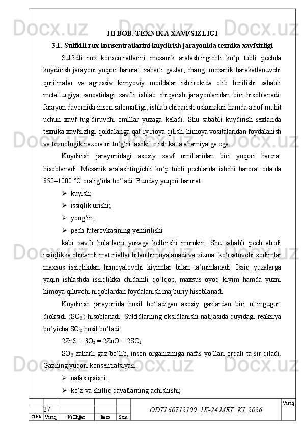 O’ lch
Va raq №  Hujjat Imzo Sana Va raq
ODTI 60712100. 1K-24 МЕТ.  KI . 2026III BOB. TEXNIKA XAVFSIZLIGI
3.1. Sulfidli rux konsentratlarini kuydirish jarayonida texnika xavfsizligi
Sulfidli   rux   konsentratlarini   mexanik   aralashtirgichli   ko‘p   tubli   pechda
kuydirish jarayoni yuqori harorat, zaharli  gazlar, chang, mexanik harakatlanuvchi
qurilmalar   va   agressiv   kimyoviy   moddalar   ishtirokida   olib   borilishi   sababli
metallurgiya   sanoatidagi   xavfli   ishlab   chiqarish   jarayonlaridan   biri   hisoblanadi.
Jarayon davomida inson salomatligi, ishlab chiqarish uskunalari hamda atrof-muhit
uchun   xavf   tug‘diruvchi   omillar   yuzaga   keladi.   Shu   sababli   kuydirish   sexlarida
texnika xavfsizligi qoidalariga qat’iy rioya qilish, himoya vositalaridan foydalanish
va texnologik nazoratni to‘g‘ri tashkil etish katta ahamiyatga ega.
Kuydirish   jarayonidagi   asosiy   xavf   omillaridan   biri   yuqori   harorat
hisoblanadi.   Mexanik   aralashtirgichli   ko‘p   tubli   pechlarda   ishchi   harorat   odatda
850–1000 °C oralig‘ida bo‘ladi. Bunday yuqori harorat:
 kuyish;
 issiqlik urishi;
 yong‘in;
 pech futerovkasining yemirilishi
kabi   xavfli   holatlarni   yuzaga   keltirishi   mumkin.   Shu   sababli   pech   atrofi
issiqlikka chidamli materiallar bilan himoyalanadi va xizmat ko‘rsatuvchi xodimlar
maxsus   issiqlikdan   himoyalovchi   kiyimlar   bilan   ta’minlanadi.   Issiq   yuzalarga
yaqin   ishlashda   issiqlikka   chidamli   qo‘lqop,   maxsus   oyoq   kiyim   hamda   yuzni
himoya qiluvchi niqoblardan foydalanish majburiy hisoblanadi.
Kuydirish   jarayonida   hosil   bo‘ladigan   asosiy   gazlardan   biri   oltingugurt
dioksidi (SO ) hisoblanadi. Sulfidlarning oksidlanishi natijasida quyidagi reaksiya₂
bo‘yicha SO  hosil bo‘ladi:
₂
2ZnS + 3O
2  = 2ZnO + 2SO
2
SO  zaharli gaz bo‘lib, inson organizmiga nafas yo‘llari orqali ta’sir qiladi.	
₂
Gazning yuqori konsentratsiyasi:
 nafas qisishi;
 ko‘z va shilliq qavatlarning achishishi;
37 