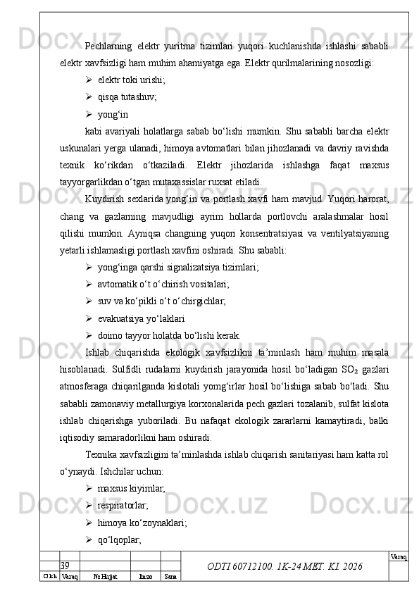 O’ lch
Va raq №  Hujjat Imzo Sana Va raq
ODTI 60712100. 1K-24 МЕТ.  KI . 2026Pechlarning   elektr   yuritma   tizimlari   yuqori   kuchlanishda   ishlashi   sababli
elektr xavfsizligi ham muhim ahamiyatga ega. Elektr qurilmalarining nosozligi:
 elektr toki urishi;
 qisqa tutashuv;
 yong‘in
kabi   avariyali   holatlarga   sabab   bo‘lishi   mumkin.   Shu   sababli   barcha   elektr
uskunalari yerga ulanadi, himoya avtomatlari bilan jihozlanadi va davriy ravishda
texnik   ko‘rikdan   o‘tkaziladi.   Elektr   jihozlarida   ishlashga   faqat   maxsus
tayyorgarlikdan o‘tgan mutaxassislar ruxsat etiladi.
Kuydirish sexlarida yong‘in va portlash xavfi ham mavjud. Yuqori harorat,
chang   va   gazlarning   mavjudligi   ayrim   hollarda   portlovchi   aralashmalar   hosil
qilishi   mumkin.   Ayniqsa   changning   yuqori   konsentratsiyasi   va   ventilyatsiyaning
yetarli ishlamasligi portlash xavfini oshiradi. Shu sababli:
 yong‘inga qarshi signalizatsiya tizimlari;
 avtomatik o‘t o‘chirish vositalari;
 suv va ko‘pikli o‘t o‘chirgichlar;
 evakuatsiya yo‘laklari
 doimo tayyor holatda bo‘lishi kerak.
Ishlab   chiqarishda   ekologik   xavfsizlikni   ta’minlash   ham   muhim   masala
hisoblanadi.   Sulfidli   rudalarni   kuydirish   jarayonida   hosil   bo‘ladigan   SO   gazlari₂
atmosferaga chiqarilganda kislotali yomg‘irlar hosil bo‘lishiga sabab bo‘ladi. Shu
sababli zamonaviy metallurgiya korxonalarida pech gazlari tozalanib, sulfat kislota
ishlab   chiqarishga   yuboriladi.   Bu   nafaqat   ekologik   zararlarni   kamaytiradi,   balki
iqtisodiy samaradorlikni ham oshiradi.
Texnika xavfsizligini ta’minlashda ishlab chiqarish sanitariyasi ham katta rol
o‘ynaydi. Ishchilar uchun:
 maxsus kiyimlar;
 respiratorlar;
 himoya ko‘zoynaklari;
 qo‘lqoplar;
39 
