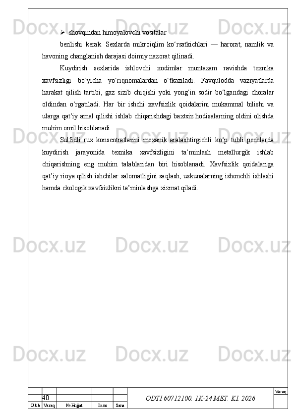 O’ lch
Va raq №  Hujjat Imzo Sana Va raq
ODTI 60712100. 1K-24 МЕТ.  KI . 2026 shovqindan himoyalovchi vositalar
berilishi   kerak.   Sexlarda   mikroiqlim   ko‘rsatkichlari   —   harorat,   namlik   va
havoning changlanish darajasi doimiy nazorat qilinadi.
Kuydirish   sexlarida   ishlovchi   xodimlar   muntazam   ravishda   texnika
xavfsizligi   bo‘yicha   yo‘riqnomalardan   o‘tkaziladi.   Favqulodda   vaziyatlarda
harakat   qilish   tartibi,   gaz   sizib   chiqishi   yoki   yong‘in   sodir   bo‘lgandagi   choralar
oldindan   o‘rgatiladi.   Har   bir   ishchi   xavfsizlik   qoidalarini   mukammal   bilishi   va
ularga qat’iy amal qilishi ishlab chiqarishdagi baxtsiz hodisalarning oldini olishda
muhim omil hisoblanadi.
Sulfidli   rux   konsentratlarini   mexanik   aralashtirgichli   ko‘p   tubli   pechlarda
kuydirish   jarayonida   texnika   xavfsizligini   ta’minlash   metallurgik   ishlab
chiqarishning   eng   muhim   talablaridan   biri   hisoblanadi.   Xavfsizlik   qoidalariga
qat’iy rioya qilish ishchilar salomatligini saqlash, uskunalarning ishonchli ishlashi
hamda ekologik xavfsizlikni ta’minlashga xizmat qiladi.
40 