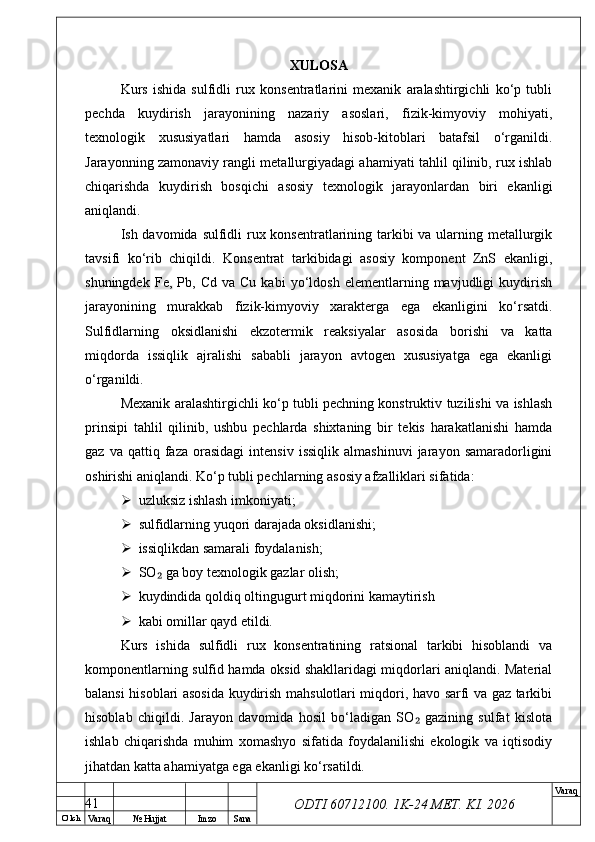 O’ lch
Va raq №  Hujjat Imzo Sana Va raq
ODTI 60712100. 1K-24 МЕТ.  KI . 2026XULOSA
Kurs   ishida   sulfidli   rux   konsentratlarini   mexanik   aralashtirgichli   ko‘p   tubli
pechda   kuydirish   jarayonining   nazariy   asoslari,   fizik-kimyoviy   mohiyati,
texnologik   xususiyatlari   hamda   asosiy   hisob-kitoblari   batafsil   o‘rganildi.
Jarayonning zamonaviy rangli metallurgiyadagi ahamiyati tahlil qilinib, rux ishlab
chiqarishda   kuydirish   bosqichi   asosiy   texnologik   jarayonlardan   biri   ekanligi
aniqlandi.
Ish davomida sulfidli rux konsentratlarining tarkibi  va ularning metallurgik
tavsifi   ko‘rib   chiqildi.   Konsentrat   tarkibidagi   asosiy   komponent   ZnS   ekanligi,
shuningdek   Fe,  Pb,   Cd   va  Cu   kabi   yo‘ldosh   elementlarning   mavjudligi   kuydirish
jarayonining   murakkab   fizik-kimyoviy   xarakterga   ega   ekanligini   ko‘rsatdi.
Sulfidlarning   oksidlanishi   ekzotermik   reaksiyalar   asosida   borishi   va   katta
miqdorda   issiqlik   ajralishi   sababli   jarayon   avtogen   xususiyatga   ega   ekanligi
o‘rganildi.
Mexanik aralashtirgichli ko‘p tubli pechning konstruktiv tuzilishi va ishlash
prinsipi   tahlil   qilinib,   ushbu   pechlarda   shixtaning   bir   tekis   harakatlanishi   hamda
gaz   va  qattiq   faza   orasidagi   intensiv   issiqlik   almashinuvi   jarayon  samaradorligini
oshirishi aniqlandi. Ko‘p tubli pechlarning asosiy afzalliklari sifatida:
 uzluksiz ishlash imkoniyati;
 sulfidlarning yuqori darajada oksidlanishi;
 issiqlikdan samarali foydalanish;
 SO  ga boy texnologik gazlar olish;₂
 kuydindida qoldiq oltingugurt miqdorini kamaytirish
 kabi omillar qayd etildi.
Kurs   ishida   sulfidli   rux   konsentratining   ratsional   tarkibi   hisoblandi   va
komponentlarning sulfid hamda oksid shakllaridagi miqdorlari aniqlandi. Material
balansi hisoblari asosida kuydirish mahsulotlari miqdori, havo sarfi va gaz tarkibi
hisoblab   chiqildi.   Jarayon   davomida   hosil   bo‘ladigan   SO   gazining   sulfat   kislota	
₂
ishlab   chiqarishda   muhim   xomashyo   sifatida   foydalanilishi   ekologik   va   iqtisodiy
jihatdan katta ahamiyatga ega ekanligi ko‘rsatildi.
41 