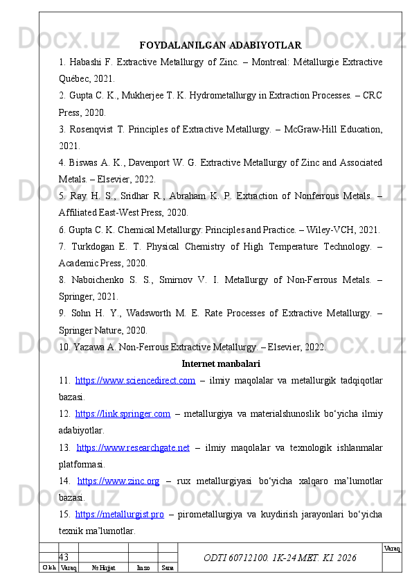 O’ lch
Va raq №  Hujjat Imzo Sana Va raq
ODTI 60712100. 1K-24 МЕТ.  KI . 2026FOYDALANILGAN ADABIYOTLAR
1.   Habashi   F.   Extractive   Metallurgy   of   Zinc.   –   Montreal:   Métallurgie   Extractive
Québec, 2021.
2. Gupta C. K., Mukherjee T. K. Hydrometallurgy in Extraction Processes. – CRC
Press, 2020.
3.   Rosenqvist   T.   Principles   of   Extractive   Metallurgy.   –   McGraw-Hill   Education,
2021.
4. Biswas  A. K., Davenport  W. G. Extractive Metallurgy of Zinc and Associated
Metals. – Elsevier, 2022.
5.   Ray   H.   S.,   Sridhar   R.,   Abraham   K.   P.   Extraction   of   Nonferrous   Metals.   –
Affiliated East-West Press, 2020.
6. Gupta C. K. Chemical Metallurgy: Principles and Practice. – Wiley-VCH, 2021.
7.   Turkdogan   E.   T.   Physical   Chemistry   of   High   Temperature   Technology.   –
Academic Press, 2020.
8.   Naboichenko   S.   S.,   Smirnov   V.   I.   Metallurgy   of   Non-Ferrous   Metals.   –
Springer, 2021.
9.   Sohn   H.   Y.,   Wadsworth   M.   E.   Rate   Processes   of   Extractive   Metallurgy.   –
Springer Nature, 2020.
10. Yazawa A. Non-Ferrous Extractive Metallurgy. – Elsevier, 2022.
Internet manbalari
11.   https://www.sciencedirect.com   –   ilmiy   maqolalar   va   metallurgik   tadqiqotlar
bazasi.
12.   https://link.springer.com   –   metallurgiya   va   materialshunoslik   bo‘yicha   ilmiy
adabiyotlar.
13.   https://www.researchgate.net   –   ilmiy   maqolalar   va   texnologik   ishlanmalar
platformasi.
14.   https://www.zinc.org   –   rux   metallurgiyasi   bo‘yicha   xalqaro   ma’lumotlar
bazasi.
15.   https://metallurgist.pro   –   pirometallurgiya   va   kuydirish   jarayonlari   bo‘yicha
texnik ma’lumotlar.
43 