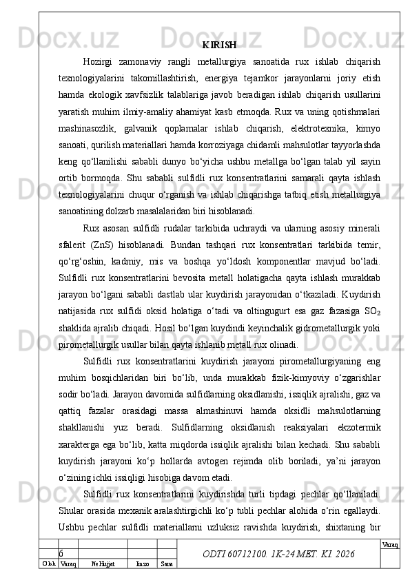 O’ lch
Va raq №  Hujjat Imzo Sana Va raq
ODTI 60712100. 1K-24 МЕТ.  KI . 2026KIRISH
Hozirgi   zamonaviy   rangli   metallurgiya   sanoatida   rux   ishlab   chiqarish
texnologiyalarini   takomillashtirish,   energiya   tejamkor   jarayonlarni   joriy   etish
hamda   ekologik   xavfsizlik   talablariga   javob   beradigan   ishlab   chiqarish   usullarini
yaratish muhim  ilmiy-amaliy ahamiyat  kasb  etmoqda. Rux  va uning qotishmalari
mashinasozlik,   galvanik   qoplamalar   ishlab   chiqarish,   elektrotexnika,   kimyo
sanoati, qurilish materiallari hamda korroziyaga chidamli mahsulotlar tayyorlashda
keng   qo‘llanilishi   sababli   dunyo   bo‘yicha   ushbu   metallga   bo‘lgan   talab   yil   sayin
ortib   bormoqda.   Shu   sababli   sulfidli   rux   konsentratlarini   samarali   qayta   ishlash
texnologiyalarini  chuqur  o‘rganish   va  ishlab   chiqarishga   tatbiq  etish  metallurgiya
sanoatining dolzarb masalalaridan biri hisoblanadi.
Rux   asosan   sulfidli   rudalar   tarkibida   uchraydi   va   ularning   asosiy   minerali
sfalerit   (ZnS)   hisoblanadi.   Bundan   tashqari   rux   konsentratlari   tarkibida   temir,
qo‘rg‘oshin,   kadmiy,   mis   va   boshqa   yo‘ldosh   komponentlar   mavjud   bo‘ladi.
Sulfidli   rux   konsentratlarini   bevosita   metall   holatigacha   qayta   ishlash   murakkab
jarayon  bo‘lgani  sababli  dastlab   ular   kuydirish  jarayonidan  o‘tkaziladi.  Kuydirish
natijasida   rux   sulfidi   oksid   holatiga   o‘tadi   va   oltingugurt   esa   gaz   fazasiga   SO₂
shaklida ajralib chiqadi. Hosil bo‘lgan kuydindi keyinchalik gidrometallurgik yoki
pirometallurgik usullar bilan qayta ishlanib metall rux olinadi.
Sulfidli   rux   konsentratlarini   kuydirish   jarayoni   pirometallurgiyaning   eng
muhim   bosqichlaridan   biri   bo‘lib,   unda   murakkab   fizik-kimyoviy   o‘zgarishlar
sodir bo‘ladi. Jarayon davomida sulfidlarning oksidlanishi, issiqlik ajralishi, gaz va
qattiq   fazalar   orasidagi   massa   almashinuvi   hamda   oksidli   mahsulotlarning
shakllanishi   yuz   beradi.   Sulfidlarning   oksidlanish   reaksiyalari   ekzotermik
xarakterga  ega bo‘lib, katta miqdorda issiqlik  ajralishi  bilan kechadi. Shu sababli
kuydirish   jarayoni   ko‘p   hollarda   avtogen   rejimda   olib   boriladi,   ya’ni   jarayon
o‘zining ichki issiqligi hisobiga davom etadi.
Sulfidli   rux   konsentratlarini   kuydirishda   turli   tipdagi   pechlar   qo‘llaniladi.
Shular orasida mexanik aralashtirgichli ko‘p tubli pechlar alohida o‘rin egallaydi.
Ushbu   pechlar   sulfidli   materiallarni   uzluksiz   ravishda   kuydirish,   shixtaning   bir
6 
