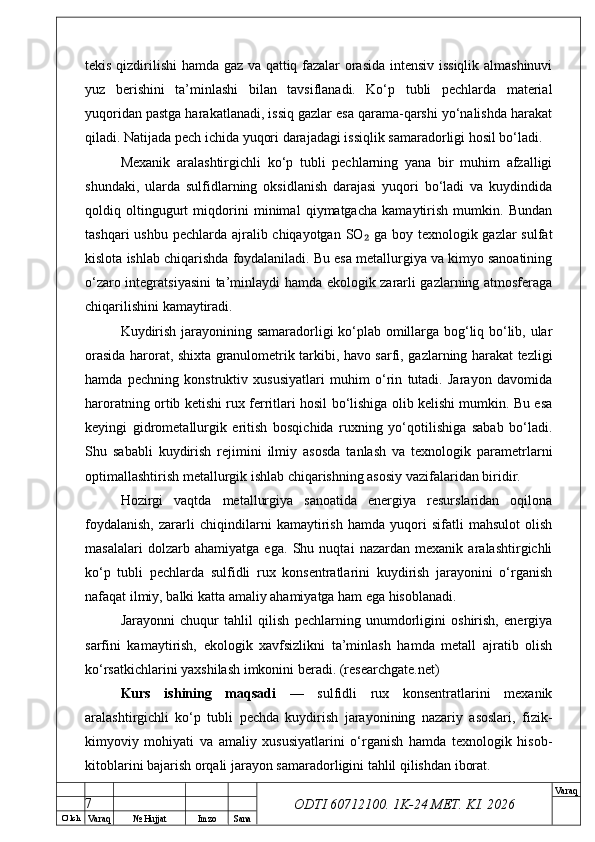 O’ lch
Va raq №  Hujjat Imzo Sana Va raq
ODTI 60712100. 1K-24 МЕТ.  KI . 2026tekis qizdirilishi hamda gaz va qattiq fazalar orasida intensiv issiqlik almashinuvi
yuz   berishini   ta’minlashi   bilan   tavsiflanadi.   Ko‘p   tubli   pechlarda   material
yuqoridan pastga harakatlanadi, issiq gazlar esa qarama-qarshi yo‘nalishda harakat
qiladi. Natijada pech ichida yuqori darajadagi issiqlik samaradorligi hosil bo‘ladi.
Mexanik   aralashtirgichli   ko‘p   tubli   pechlarning   yana   bir   muhim   afzalligi
shundaki,   ularda   sulfidlarning   oksidlanish   darajasi   yuqori   bo‘ladi   va   kuydindida
qoldiq   oltingugurt   miqdorini   minimal   qiymatgacha   kamaytirish   mumkin.   Bundan
tashqari  ushbu pechlarda ajralib chiqayotgan SO  ga boy texnologik gazlar  sulfat₂
kislota ishlab chiqarishda foydalaniladi. Bu esa metallurgiya va kimyo sanoatining
o‘zaro integratsiyasini ta’minlaydi hamda ekologik zararli gazlarning atmosferaga
chiqarilishini kamaytiradi.
Kuydirish jarayonining samaradorligi ko‘plab omillarga bog‘liq bo‘lib, ular
orasida harorat, shixta granulometrik tarkibi, havo sarfi, gazlarning harakat tezligi
hamda   pechning   konstruktiv   xususiyatlari   muhim   o‘rin   tutadi.   Jarayon   davomida
haroratning ortib ketishi rux ferritlari hosil bo‘lishiga olib kelishi mumkin. Bu esa
keyingi   gidrometallurgik   eritish   bosqichida   ruxning   yo‘qotilishiga   sabab   bo‘ladi.
Shu   sababli   kuydirish   rejimini   ilmiy   asosda   tanlash   va   texnologik   parametrlarni
optimallashtirish metallurgik ishlab chiqarishning asosiy vazifalaridan biridir.
Hozirgi   vaqtda   metallurgiya   sanoatida   energiya   resurslaridan   oqilona
foydalanish,   zararli   chiqindilarni   kamaytirish   hamda   yuqori   sifatli   mahsulot   olish
masalalari   dolzarb   ahamiyatga   ega.   Shu   nuqtai   nazardan   mexanik   aralashtirgichli
ko‘p   tubli   pechlarda   sulfidli   rux   konsentratlarini   kuydirish   jarayonini   o‘rganish
nafaqat ilmiy, balki katta amaliy ahamiyatga ham ega hisoblanadi.
Jarayonni   chuqur   tahlil   qilish   pechlarning   unumdorligini   oshirish,   energiya
sarfini   kamaytirish,   ekologik   xavfsizlikni   ta’minlash   hamda   metall   ajratib   olish
ko‘rsatkichlarini yaxshilash imkonini beradi. (researchgate.net)
Kurs   ishining   maqsadi   —   sulfidli   rux   konsentratlarini   mexanik
aralashtirgichli   ko‘p   tubli   pechda   kuydirish   jarayonining   nazariy   asoslari,   fizik-
kimyoviy   mohiyati   va   amaliy   xususiyatlarini   o‘rganish   hamda   texnologik   hisob-
kitoblarini bajarish orqali jarayon samaradorligini tahlil qilishdan iborat.
7 